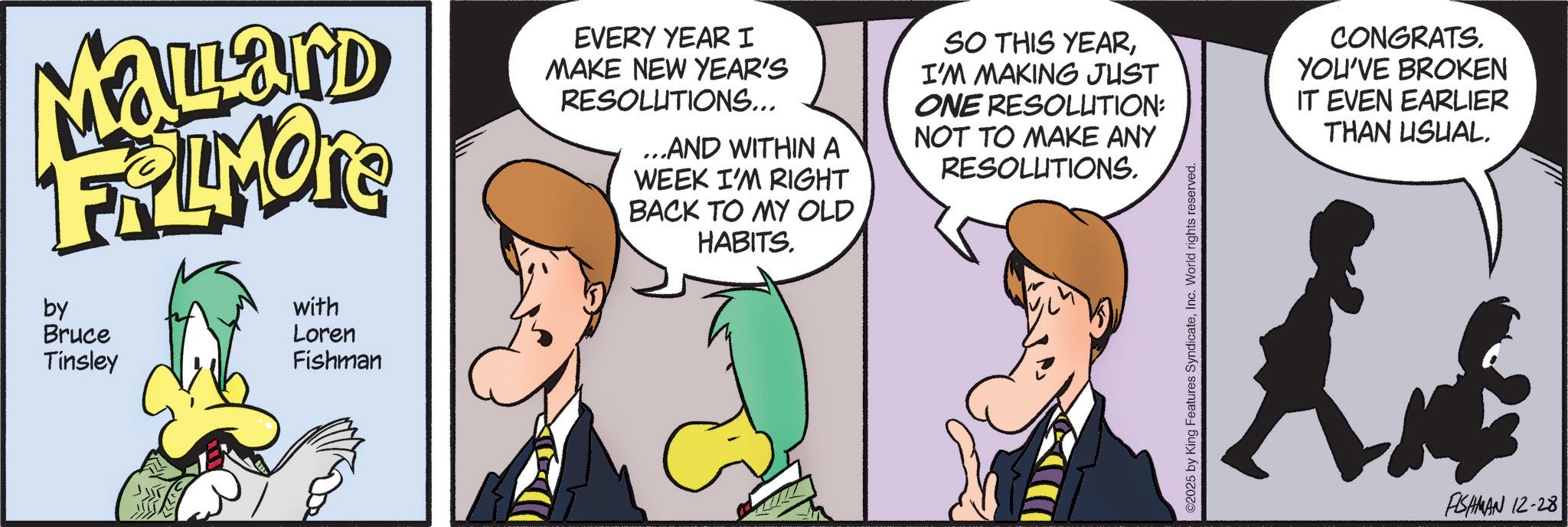 Comic book OCR: Mallard FRLMORE by Bruce Tinsley with Loren Fishman EVERY YEAR I MAKE NEW YEAR'S RESOLUTIONS... ...AND WITHIN A WEEK I'M RIGHT BACK TO MY OLD HABITS. SO THIS YEARI'M MAKING JUST ONE RESOLUTION: NOT TO MAKE ANY RESOLUTIONS. ©2025 by King Features SyndicateInc. World rights reserved. CONGRATS. YOU'VE BROKEN IT EVEN EARLIER THAN USUAL. FISHMAN 12-28 Mallard FRLMORE by Bruce Tinsley with Loren Fishman EVERY YEAR I MAKE NEW YEAR'S RESOLUTIONS ... ... AND WITHIN A WEEK I'M RIGHT BACK TO MY OLD HABITS . SO THIS YEARI'M MAKING JUST ONE RESOLUTION : NOT TO MAKE ANY RESOLUTIONS . © 2025 by King Features SyndicateInc. World rights reserved . CONGRATS . YOU'VE BROKEN IT EVEN EARLIER THAN USUAL . FISHMAN 12-28
