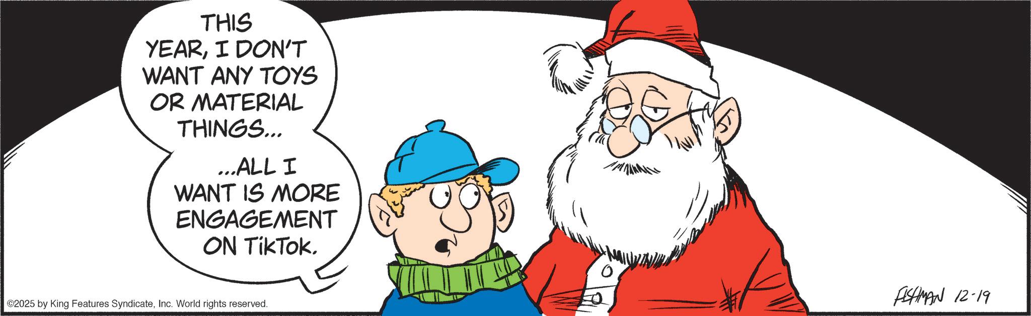Christmas Day OCR: THIS YEARI DON'T WANT ANY TOYS OR MATERIAL THINGS... ...ALL I WANT IS MORE ENGAGEMENT ON TikTok. ©2025 by King Features SyndicateInc. World rights reserved. FISHMAN 12-19 THIS YEARI DON'T WANT ANY TOYS OR MATERIAL THINGS ... ... ALL I WANT IS MORE ENGAGEMENT ON TikTok . © 2025 by King Features SyndicateInc. World rights reserved . FISHMAN 12-19