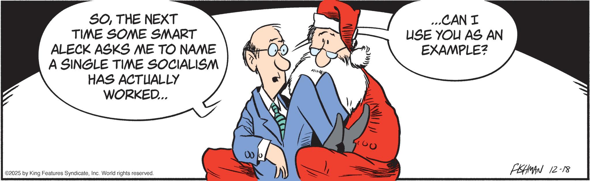 Animated cartoon OCR: SOTHE NEXT TIME SOME SMART ALECK ASKS ME TO NAME A SINGLE TIME SOCIALISM HAS ACTUALLY WORKED... ...CAN I USE YOU AS AN EXAMPLE? ©2025 by King Features SyndicateInc. World rights reserved. 1000 FISHMAN 12-18 SOTHE NEXT TIME SOME SMART ALECK ASKS ME TO NAME A SINGLE TIME SOCIALISM HAS ACTUALLY WORKED ... ... CAN I USE YOU AS AN EXAMPLE ? © 2025 by King Features SyndicateInc. World rights reserved . 1000 FISHMAN 12-18