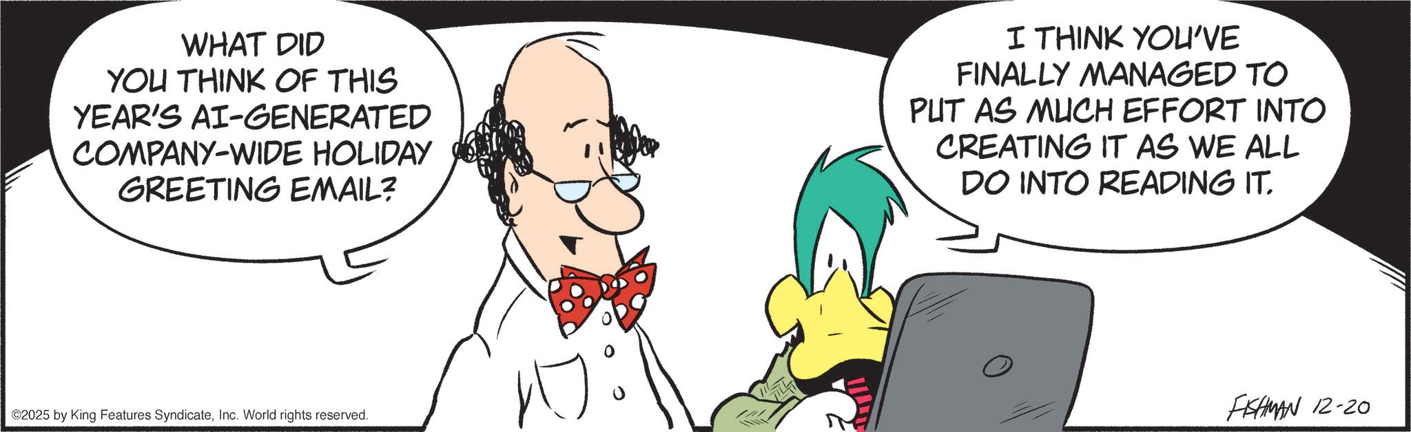 Comics OCR: WHAT DID YOU THINK OF THIS YEAR'S AI-GENERATED COMPANY-WIDE HOLIDAY GREETING EMAIL? I THINK YOU'VE FINALLY MANAGED TO PUT AS MUCH EFFORT INTO CREATING IT AS WE ALL DO INTO READING IT. ©2025 by King Features SyndicateInc. World rights reserved. FISHMAN 12-20 WHAT DID YOU THINK OF THIS YEAR'S AI - GENERATED COMPANY - WIDE HOLIDAY GREETING EMAIL ? I THINK YOU'VE FINALLY MANAGED TO PUT AS MUCH EFFORT INTO CREATING IT AS WE ALL DO INTO READING IT . © 2025 by King Features SyndicateInc. World rights reserved . FISHMAN 12-20