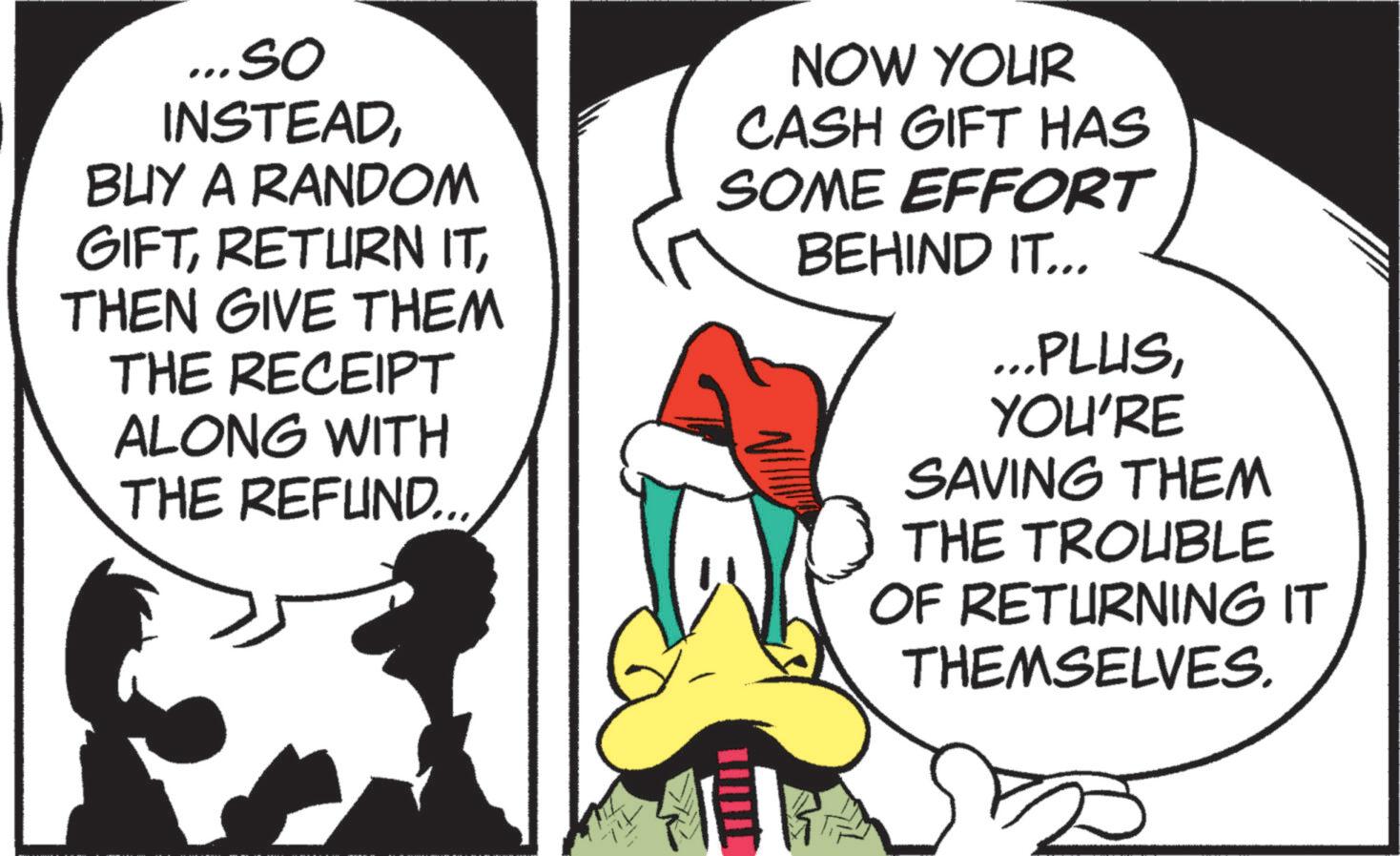 Comics OCR: ... so INSTEADBUY A RANDOM GIFTTHEN GIVE THEM THE RECEIPT ALONG WITH THE REFUND... NOW YOUR CASH GIFT HAS SOME EFFORT BEHIND IT... ... PLUSYOU'RE SAVING THEM THE TROUBLE OF RETURNING IT THEMSELVES. ... so INSTEADBUY A RANDOM GIFTRETURN ITTHEN GIVE THEM THE RECEIPT ALONG WITH THE REFUND ... NOW YOUR CASH GIFT HAS SOME EFFORT BEHIND IT ... ... PLUSYOU'RE SAVING THEM THE TROUBLE OF RETURNING IT THEMSELVES .