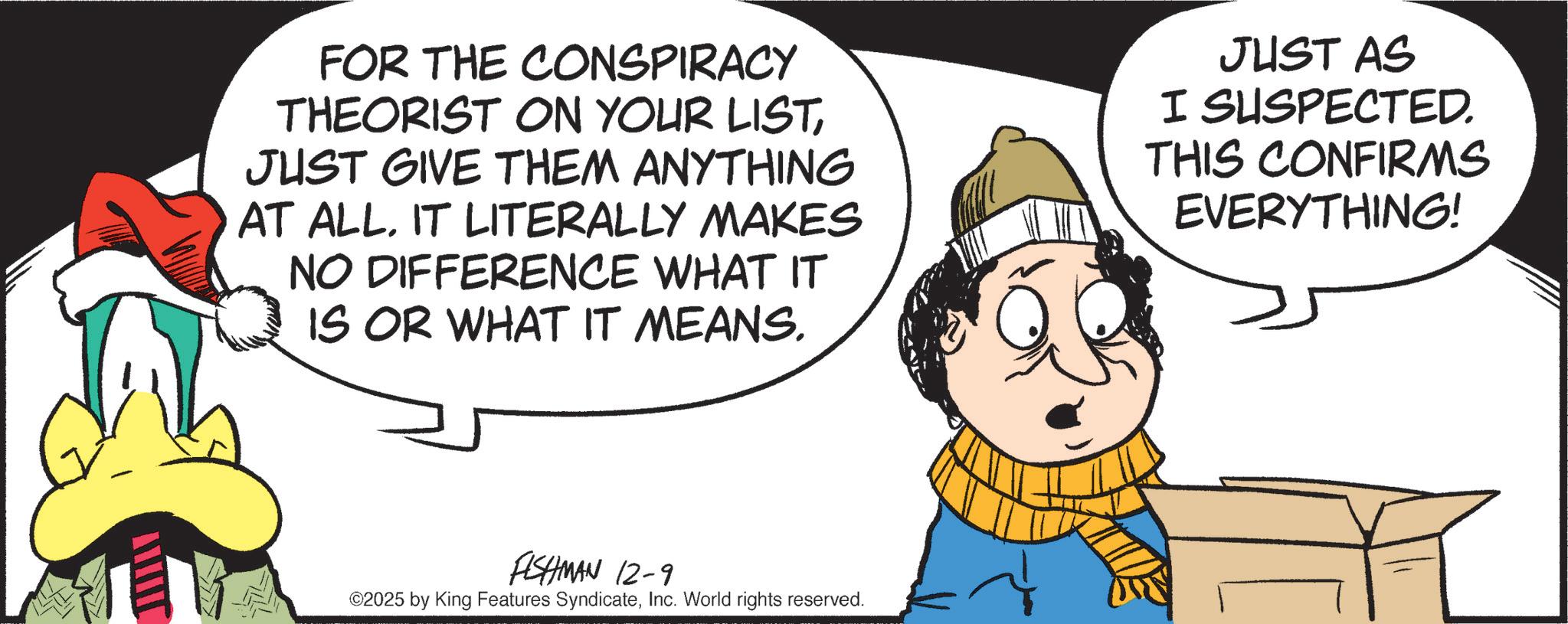 Graphics OCR: FOR THE CONSPIRACY THEORIST ON YOUR LISTJUST GIVE THEM ANYTHING AT ALL. IT LITERALLY MAKES NO DIFFERENCE WHAT IT IS OR WHAT IT MEANS. JUST AS I SUSPECTED. THIS CONFIRMS EVERYTHING! FISHMAN 12-9 ©2025 by King Features SyndicateInc. World rights reserved. FOR THE CONSPIRACY THEORIST ON YOUR LISTJUST GIVE THEM ANYTHING AT ALL . IT LITERALLY MAKES NO DIFFERENCE WHAT IT IS OR WHAT IT MEANS . JUST AS I SUSPECTED . THIS CONFIRMS EVERYTHING ! FISHMAN 12-9 © 2025 by King Features SyndicateInc. World rights reserved .