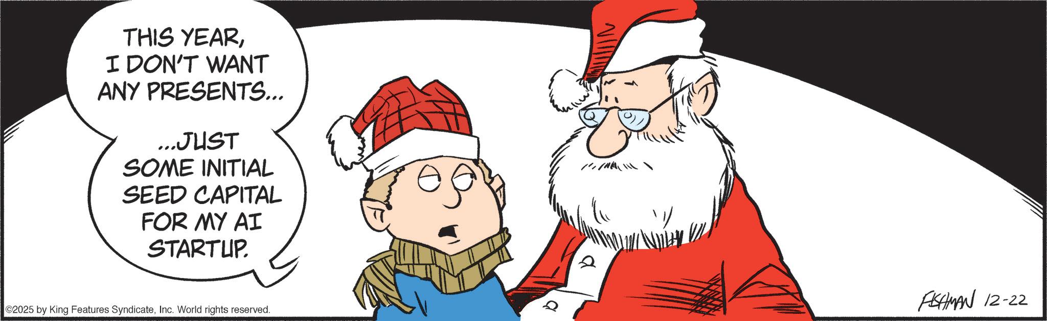 Animated cartoon OCR: THIS YEARI DON'T WANT ANY PRESENTS... ...JUST SOME INITIAL SEED CAPITAL FOR MY AI STARTUP. 2025 by King Features SyndicateInc. World rights reserved. a FISHMAN 12-22 THIS YEARI DON'T WANT ANY PRESENTS ... ... JUST SOME INITIAL SEED CAPITAL FOR MY AI STARTUP . 2025 by King Features SyndicateInc. World rights reserved . a FISHMAN 12-22