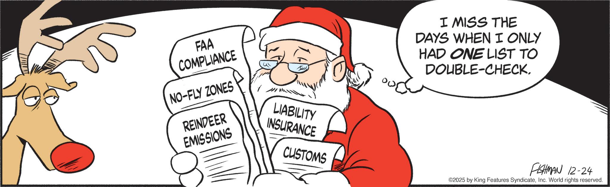Santa Claus OCR: FAA COMPLIANCE NO-FLY ZONES REINDEER LIABILITY EMISSIONS INSURANCE CUSTOMS I MISS THE DAYS WHEN I ONLY HAD ONE LIST TO DOUBLE-CHECK. FISHMAN 12-24 ©2025 by King Features SyndicateInc. World rights reserved. FAA COMPLIANCE NO - FLY ZONES REINDEER LIABILITY EMISSIONS INSURANCE CUSTOMS I MISS THE DAYS WHEN I ONLY HAD ONE LIST TO DOUBLE - CHECK . FISHMAN 12-24 © 2025 by King Features SyndicateInc. World rights reserved .