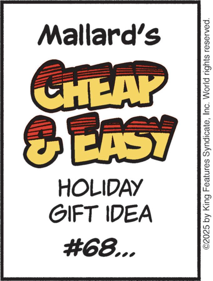 Clip art OCR: #68... GIFT IDEA HOLIDAY & EASY CHEAP Mallard's ©2025 by King Features SyndicateInc. World rights reserved. # 68 ... GIFT IDEA HOLIDAY & EASY CHEAP Mallard's © 2025 by King Features SyndicateInc. World rights reserved .