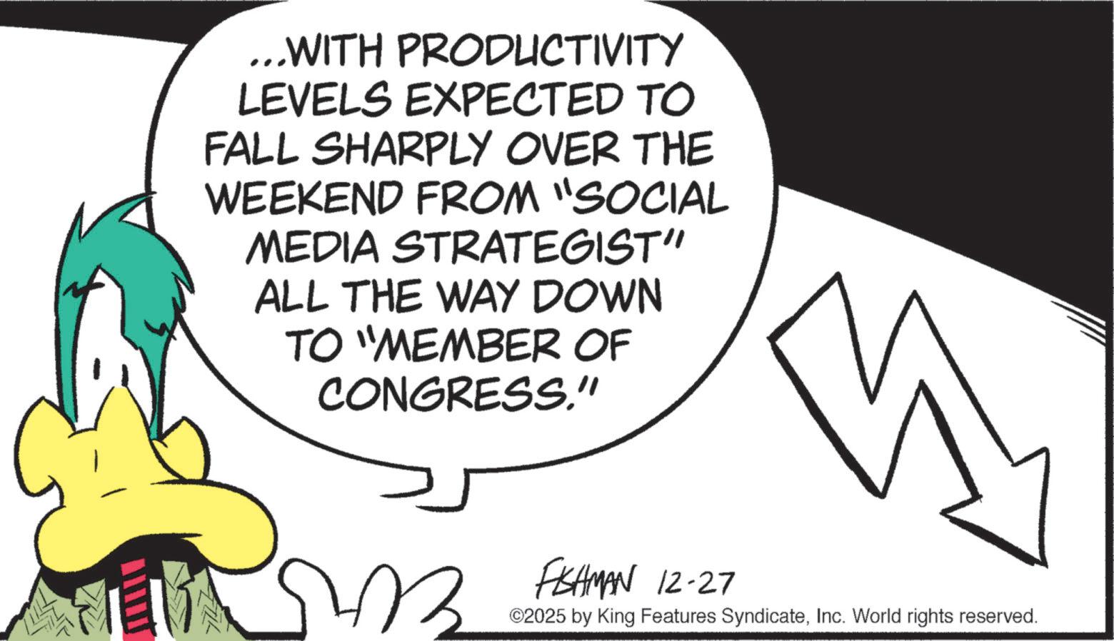 Fictional character OCR: ...WITH PRODUCTIVITY LEVELS EXPECTED TO FALL SHARPLY OVER THE WEEKEND FROM "SOCIAL MEDIA STRATEGIST" ALL THE WAY DOWN TO "MEMBER OF CONGRESS." B FISHMAN 12-27 ©2025 by King Features SyndicateInc. World rights reserved. ... WITH PRODUCTIVITY LEVELS EXPECTED TO FALL SHARPLY OVER THE WEEKEND FROM " SOCIAL MEDIA STRATEGIST " ALL THE WAY DOWN TO " MEMBER OF CONGRESS . " B FISHMAN 12-27 © 2025 by King Features SyndicateInc. World rights reserved .