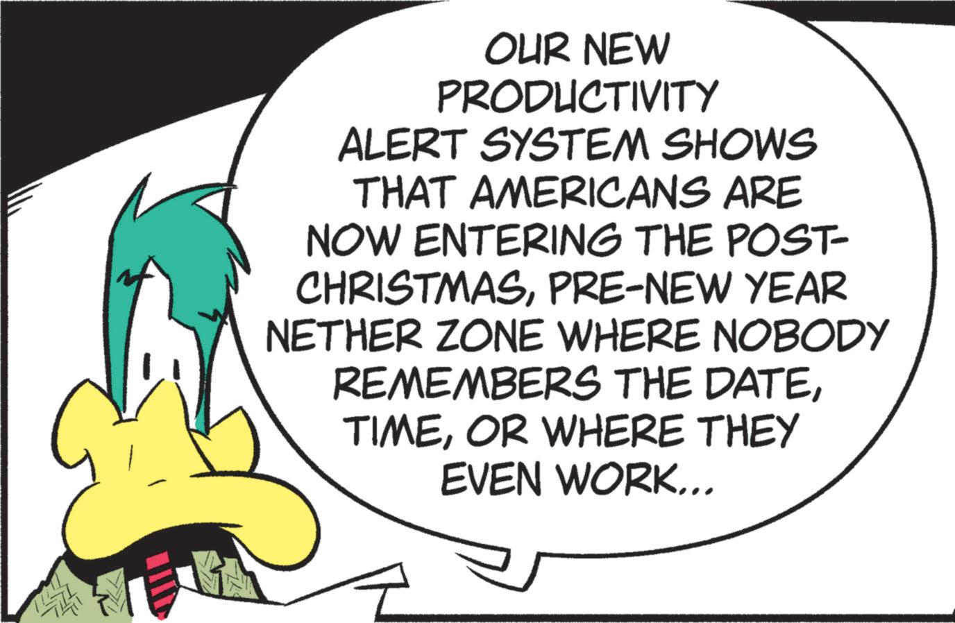 Animated cartoon OCR: OUR NEW PRODUCTIVITY ALERT SYSTEM SHOWS THAT AMERICANS ARE NOW ENTERING THE POST- CHRISTMASPRE-NEW YEAR NETHER ZONE WHERE NOBODY REMEMBERS THE DATEOR WHERE THEY EVEN WORK... OUR NEW PRODUCTIVITY ALERT SYSTEM SHOWS THAT AMERICANS ARE NOW ENTERING THE POST- CHRISTMASPRE - NEW YEAR NETHER ZONE WHERE NOBODY REMEMBERS THE DATEOR WHERE THEY EVEN WORK ...
