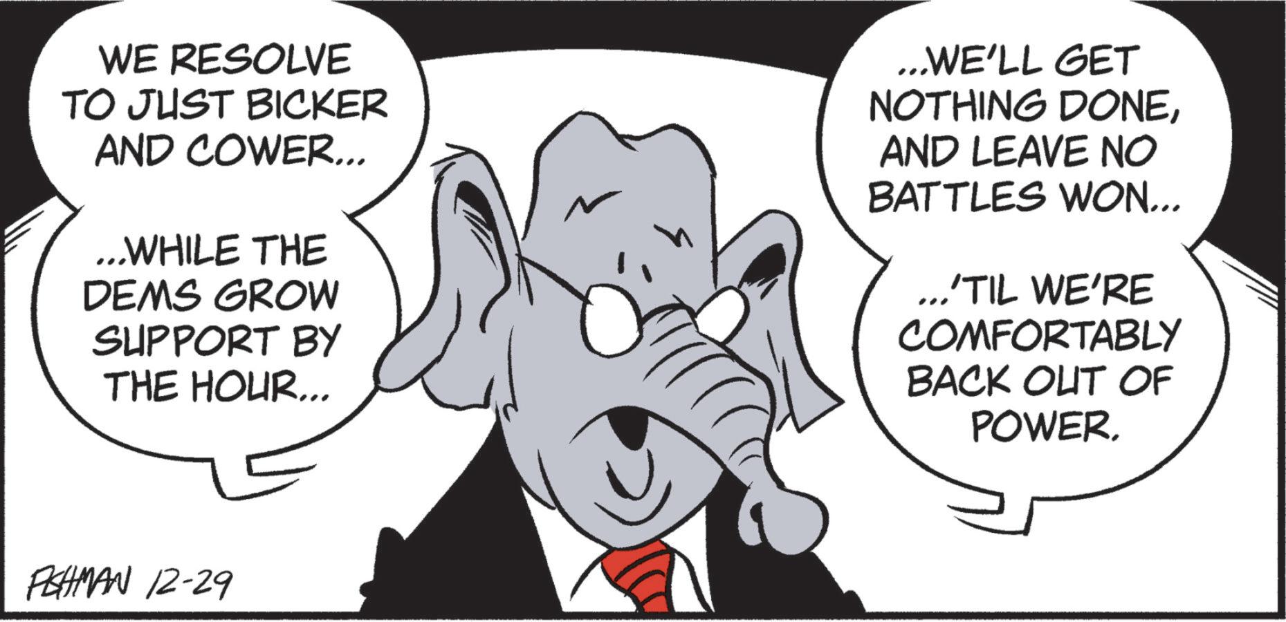 Fictional character OCR: WE RESOLVE TO JUST BICKER AND COWER... ... WHILE THE DEMS GROW SUPPORT BY THE HOUR... ...WE'LL GET NOTHING DONEAND LEAVE NO BATTLES WON... ..'TIL WE'RE COMFORTABLY BACK OUT OF POWER. FISHMAN 12-29 WE RESOLVE TO JUST BICKER AND COWER ... ... WHILE THE DEMS GROW SUPPORT BY THE HOUR ... ... WE'LL GET NOTHING DONEAND LEAVE NO BATTLES WON ... .. ' TIL WE'RE COMFORTABLY BACK OUT OF POWER . FISHMAN 12-29