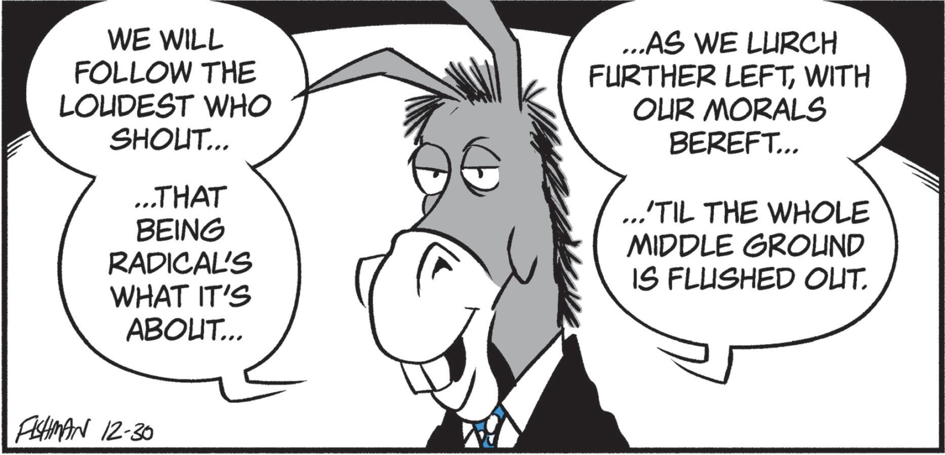 Animated cartoon OCR: WE WILL FOLLOW THE LOUDEST WHO SHOUT... ...THAT BEING RADICAL'S WHAT IT'S ABOUT... ...AS WE LURCH FURTHER LEFTWITH OUR MORALS BEREFT... "TIL THE WHOLE MIDDLE GROUND IS FLUSHED OUT. FISHMAN 12-30 WE WILL FOLLOW THE LOUDEST WHO SHOUT ... ... THAT BEING RADICAL'S WHAT IT'S ABOUT ... ... AS WE LURCH FURTHER LEFTWITH OUR MORALS BEREFT ... " TIL THE WHOLE MIDDLE GROUND IS FLUSHED OUT . FISHMAN 12-30