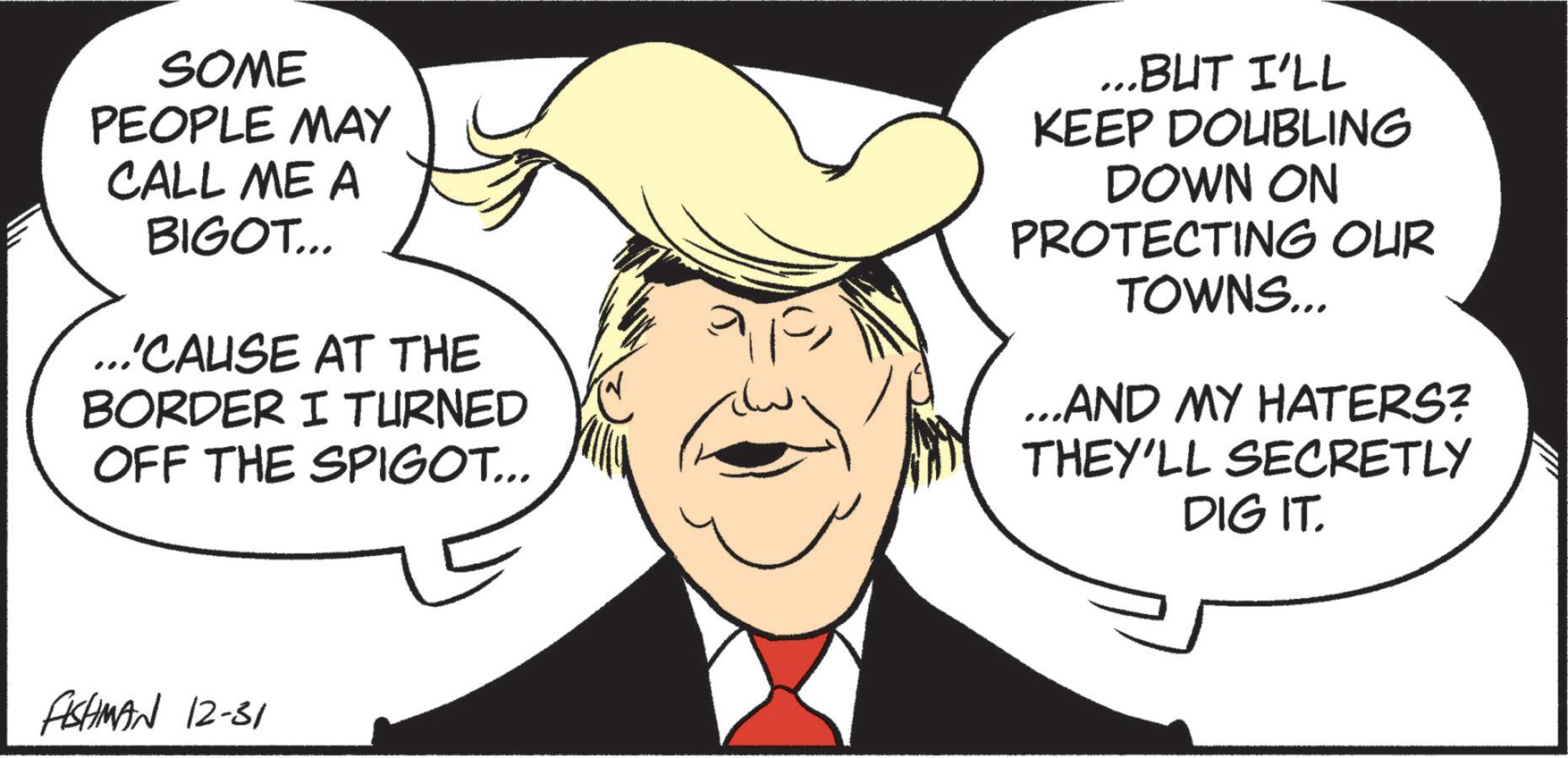 Graphics OCR: SOME PEOPLE MAY CALL ME A BIGOT... ...'CAUSE AT THE BORDER I TURNED OFF THE SPIGOT... ...BUT I'LL KEEP DOUBLING DOWN ON PROTECTING OUR TOWNS... ...AND MY HATERS? THEY'LL SECRETLY DIG IT. FISHMAN 12-31 SOME PEOPLE MAY CALL ME A BIGOT ... ... ' CAUSE AT THE BORDER I TURNED OFF THE SPIGOT ... ... BUT I'LL KEEP DOUBLING DOWN ON PROTECTING OUR TOWNS ... ... AND MY HATERS ? THEY'LL SECRETLY DIG IT . FISHMAN 12-31