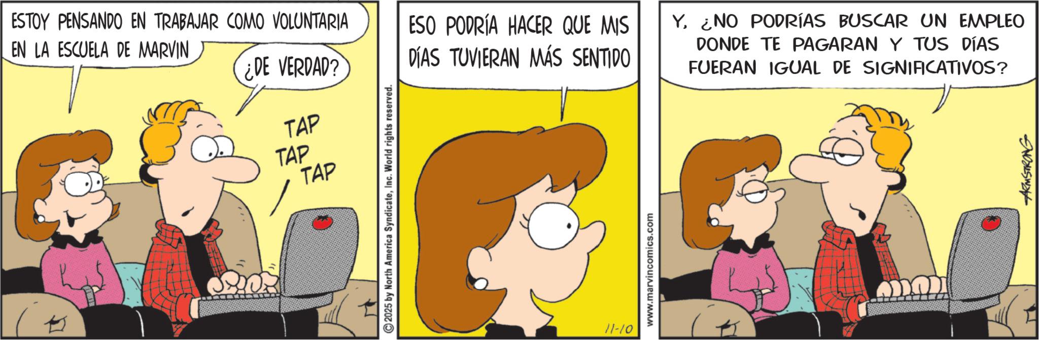 Comic book OCR: K TAP TAP ESTOY PENSANDO EN TRABAJAR COMO VOLUNTARIA EN LA ESCUELA DE MARVIN ¿DE VERDAD? TAP ESO PODRÍA HACER QUE MIS DÍAS TUVIERAN MÁS SENTIDO Y. ¿NO PODRÍAS BUSCAR UN EMPLEO DONDE TE PAGARAN Y TUS DÍAS FUERAN IGUAL DE SIGNIFICATIVOS? 2025 by North America SyndicateInc. World rights reserved. 11-10 www.marvincomics.com ARMSTRONG K TAP TAP ESTOY PENSANDO EN TRABAJAR COMO VOLUNTARIA EN LA ESCUELA DE MARVIN ¿ DE VERDAD ? TAP ESO PODRÍA HACER QUE MIS DÍAS TUVIERAN MÁS SENTIDO Y. ¿ NO PODRÍAS BUSCAR UN EMPLEO DONDE TE PAGARAN Y TUS DÍAS FUERAN IGUAL DE SIGNIFICATIVOS ? 2025 by North America SyndicateInc. World rights reserved . 11-10 www.marvincomics.com ARMSTRONG