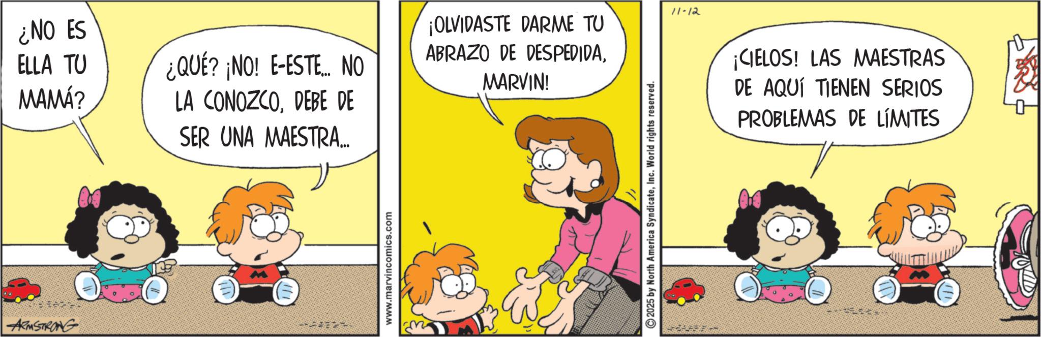 Sharing OCR: ARMSTRONG ¿NO ES ELLA TU MAMÁ? ¡OLVIDASTE DARME TU ABRAZO DE DESPEDIDA¿QUE? NO! E-ESTE... NO LA CONOZCODEBE DE MARVIN! SER UNA MAESTRA... www.marvincomics.com 2025 by North America SyndicateInc. World rights reserved. 11-12 ¡CIELOS! LAS MAESTRAS DE AQUÍ TIENEN SERIOS PROBLEMAS DE LÍMITES ARMSTRONG ¿ NO ES ELLA TU MAMÁ ? ¡ OLVIDASTE DARME TU ABRAZO DE DESPEDIDA¿ QUE ? NO ! E - ESTE ... NO LA CONOZCODEBE DE MARVIN ! SER UNA MAESTRA ... www.marvincomics.com 2025 by North America SyndicateInc. World rights reserved . 11-12 ¡ CIELOS ! LAS MAESTRAS DE AQUÍ TIENEN SERIOS PROBLEMAS DE LÍMITES