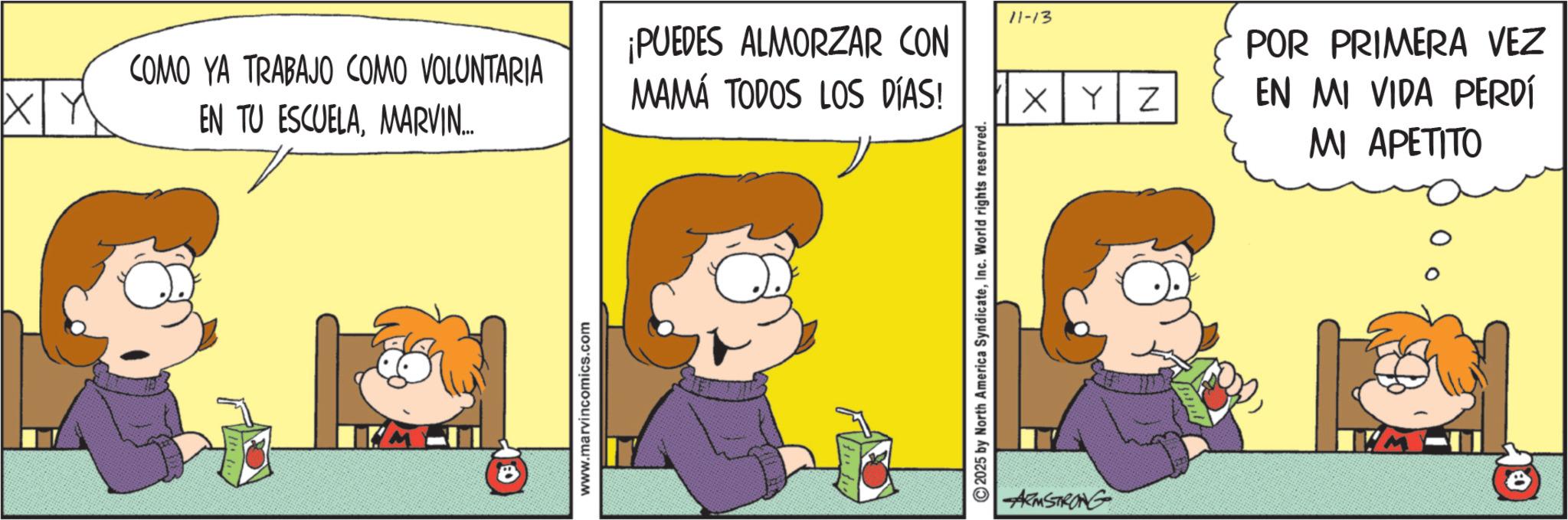 Comic book OCR: 11-13 COMO YA TRABAJO COMO VOLUNTARIA X Y ¡PUEDES ALMORZAR CON MAMÁ TODOS LOS DÍAS! EN TU ESCUELAMARVIN... www.marvincomics.com 2025 by North America SyndicateInc. World rights reserved. ARMSTRONG XYZ POR PRIMERA VEZ EN MI VIDA PERDÍ MI APETITO 11-13 COMO YA TRABAJO COMO VOLUNTARIA X Y ¡ PUEDES ALMORZAR CON MAMÁ TODOS LOS DÍAS ! EN TU ESCUELAMARVIN ... www.marvincomics.com 2025 by North America SyndicateInc. World rights reserved . ARMSTRONG XYZ POR PRIMERA VEZ EN MI VIDA PERDÍ MI APETITO