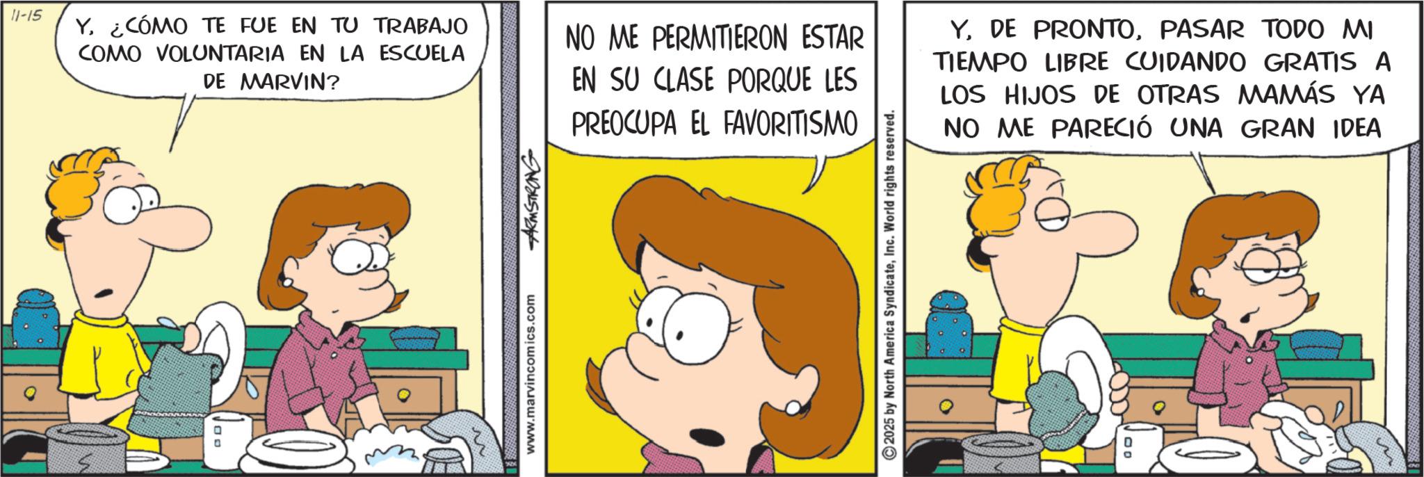 Conversation OCR: 11-15 Y¿CÓMO TE FUE EN TU TRABAJO COMO VOLUNTARIA EN LA ESCUELA ? DE MARVIN? www.marvincomics.com ARMSTRONG NO ME PERMITIERON ESTAR EN SU CLASE PORQUE LES PREOCUPA EL FAVORITISMO YPASAR TODO MI TIEMPO LIBRE CUIDANDO GRATIS A LOS HIJOS DE OTRAS MAMÁS YA NO ME PARECIÓ UNA GRAN IDEA ©2025 by North America SyndicateInc. World rights reserved. 00 11-15 Y¿ CÓMO TE FUE EN TU TRABAJO COMO VOLUNTARIA EN LA ESCUELA ? DE MARVIN ? www.marvincomics.com ARMSTRONG NO ME PERMITIERON ESTAR EN SU CLASE PORQUE LES PREOCUPA EL FAVORITISMO YDE PRONTOPASAR TODO MI TIEMPO LIBRE CUIDANDO GRATIS A LOS HIJOS DE OTRAS MAMÁS YA NO ME PARECIÓ UNA GRAN IDEA © 2025 by North America SyndicateInc. World rights reserved . 00