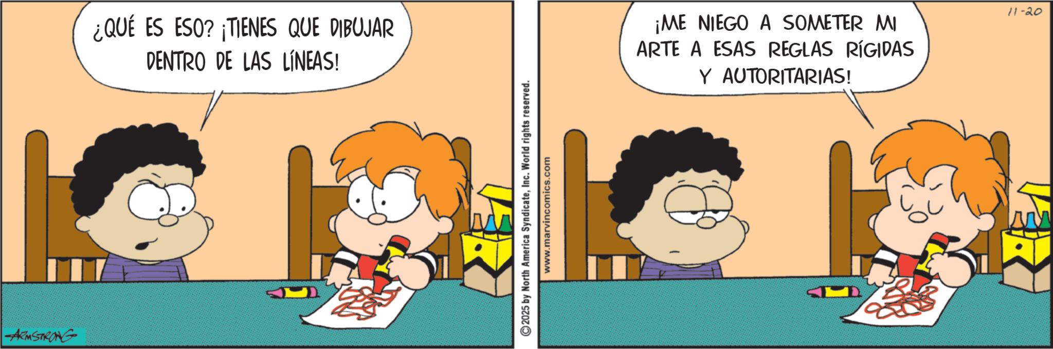 Happiness OCR: ARMSTRONG ¿QUÉ ES ESO? ¡TIENES QUE DIBUJAR DENTRO DE LAS LÍNEAS! ©2025 by North America SyndicateInc. World rights reserved. www.marvincomics.com ¡ME NIEGO A SOMETER MI ARTE A ESAS REGLAS RÍGIDAS Y AUTORITARIAS! 11-20 ARMSTRONG ¿ QUÉ ES ESO ? ¡ TIENES QUE DIBUJAR DENTRO DE LAS LÍNEAS ! © 2025 by North America SyndicateInc. World rights reserved . www.marvincomics.com ¡ ME NIEGO A SOMETER MI ARTE A ESAS REGLAS RÍGIDAS Y AUTORITARIAS ! 11-20