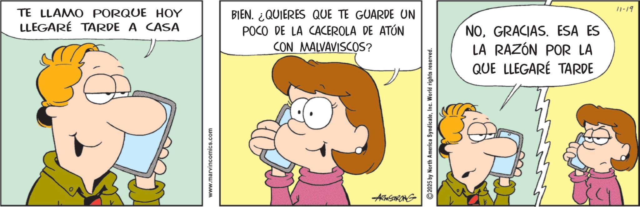 Conversation OCR: TE LLAMO PORQUE HOY LLEGARÉ TARDE A CASA www.marvincomics.com BIEN. ¿QUIERES QUE TE GUARDE UN POCO DE LA CACEROLA DE ATÚN CON MALVAVISCOS? ARMSTRONG 2025 by North America SyndicateInc. World rights reserved. NOGRACIAS. ESA ES LA RAZÓN POR LA QUE LLEGARÉ TARDE 11-19 TE LLAMO PORQUE HOY LLEGARÉ TARDE A CASA www.marvincomics.com BIEN . ¿ QUIERES QUE TE GUARDE UN POCO DE LA CACEROLA DE ATÚN CON MALVAVISCOS ? ARMSTRONG 2025 by North America SyndicateInc. World rights reserved . NOGRACIAS . ESA ES LA RAZÓN POR LA QUE LLEGARÉ TARDE 11-19