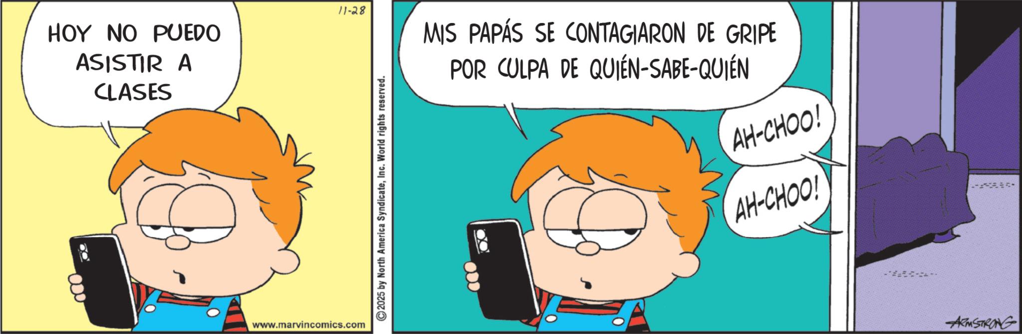 Happiness OCR: 11-28 HOY NO PUEDO ASISTIR A 000 CLASES www.marvincomics.com 2025 by North America SyndicateInc. World rights reserved. MIS PAPÁS SE CONTAGIARON DE GRIPE POR CULPA DE QUIÉN-SABE-QUIÉN AH-CHOO! AH-CHOO! * ARMSTRONG 11-28 HOY NO PUEDO ASISTIR A 000 CLASES www.marvincomics.com 2025 by North America SyndicateInc. World rights reserved . MIS PAPÁS SE CONTAGIARON DE GRIPE POR CULPA DE QUIÉN - SABE - QUIÉN AH - CHOO ! AH - CHOO ! * ARMSTRONG