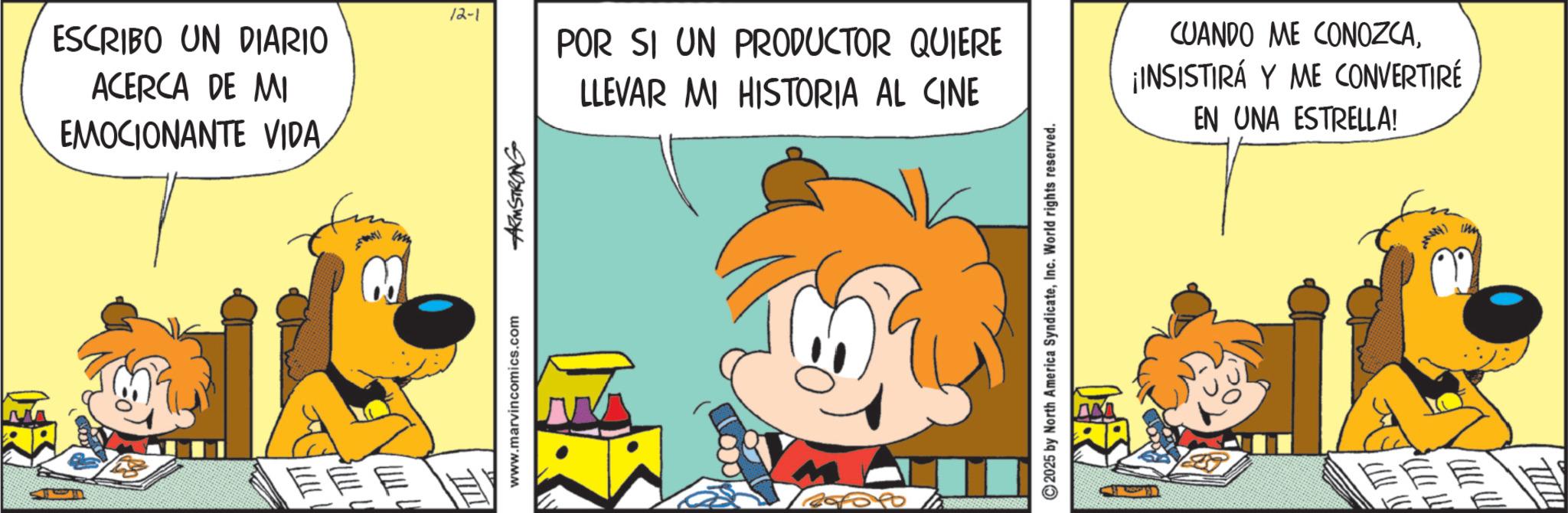 Animated cartoon OCR: 12-1 ESCRIBO UN DIARIO ACERCA DE MI EMOCIONANTE VIDAT ? TILI www.marvincomics.com ARMSTRONG POR SI UN PRODUCTOR QUIERE LLEVAR MI HISTORIA AL CINE 2025 by North America SyndicateInc. World rights reserved. CUANDO ME CONOZCA¡INSISTIRÁ Y ME CONVERTIRÉ EN UNA ESTRELLA! 12-1 ESCRIBO UN DIARIO ACERCA DE MI EMOCIONANTE VIDAT ? TILI www.marvincomics.com ARMSTRONG POR SI UN PRODUCTOR QUIERE LLEVAR MI HISTORIA AL CINE 2025 by North America SyndicateInc. World rights reserved . CUANDO ME CONOZCA¡ INSISTIRÁ Y ME CONVERTIRÉ EN UNA ESTRELLA !
