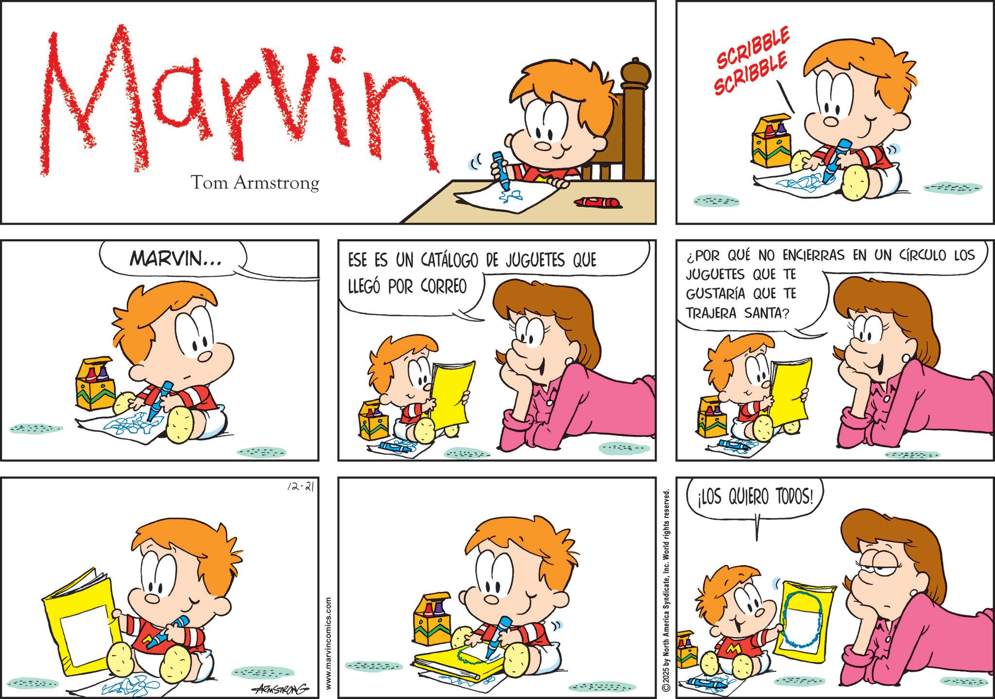 Cartoon OCR: Marvin Tom Armstrong MARVIN... ARMSTRONG 12-21 www.marvincomics.com SCRIBBLE SCRIBBLE ESE ES UN CATÁLOGO DE JUGUETES QUE LLEGÓ POR CORREO ¿POR QUE NO ENCIERRAS EN UN CÍRCULO LOS JUGUETES QUE TE GUSTARÍA QUE TE 2025 by North America SyndicateInc. World rights reserved. TRAJERA SANTA? ¡LOS QUIERO TODOS! Marvin Tom Armstrong MARVIN ... ARMSTRONG 12-21 www.marvincomics.com SCRIBBLE SCRIBBLE ESE ES UN CATÁLOGO DE JUGUETES QUE LLEGÓ POR CORREO ¿ POR QUE NO ENCIERRAS EN UN CÍRCULO LOS JUGUETES QUE TE GUSTARÍA QUE TE 2025 by North America SyndicateInc. World rights reserved . TRAJERA SANTA ? ¡ LOS QUIERO TODOS !
