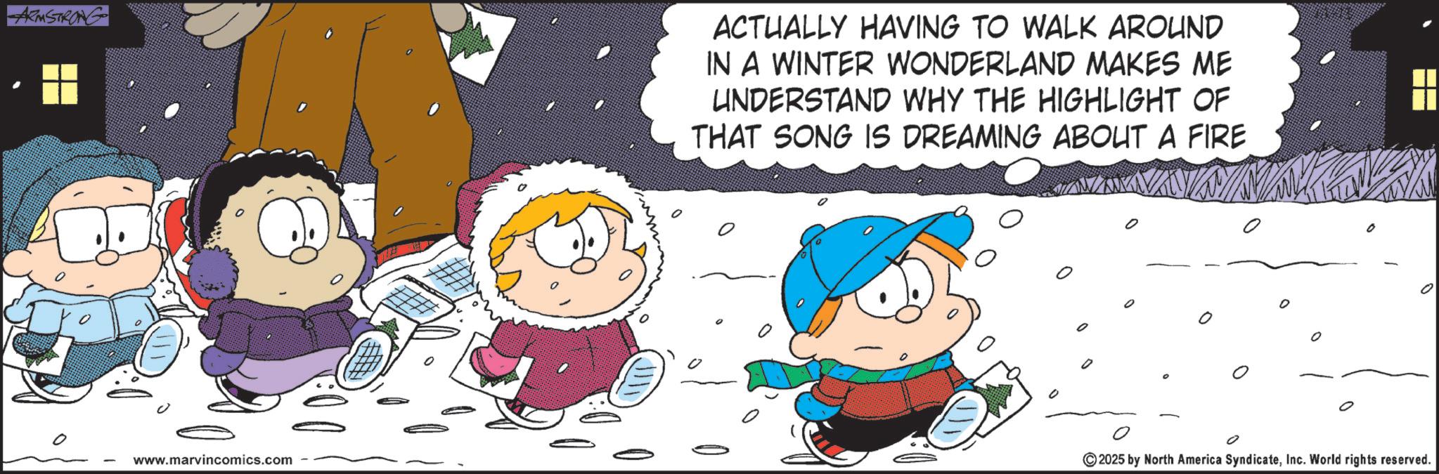 Snow OCR: ARMSTRONG ACTUALLY HAVING TO WALK AROUND IN A WINTER WONDERLAND MAKES ME UNDERSTAND WHY THE HIGHLIGHT OF THAT SONG IS DREAMING ABOUT A FIRE www.marvincomics.com ©2025 by North America SyndicateInc. World rights reserved. ARMSTRONG ACTUALLY HAVING TO WALK AROUND IN A WINTER WONDERLAND MAKES ME UNDERSTAND WHY THE HIGHLIGHT OF THAT SONG IS DREAMING ABOUT A FIRE www.marvincomics.com © 2025 by North America SyndicateInc. World rights reserved .