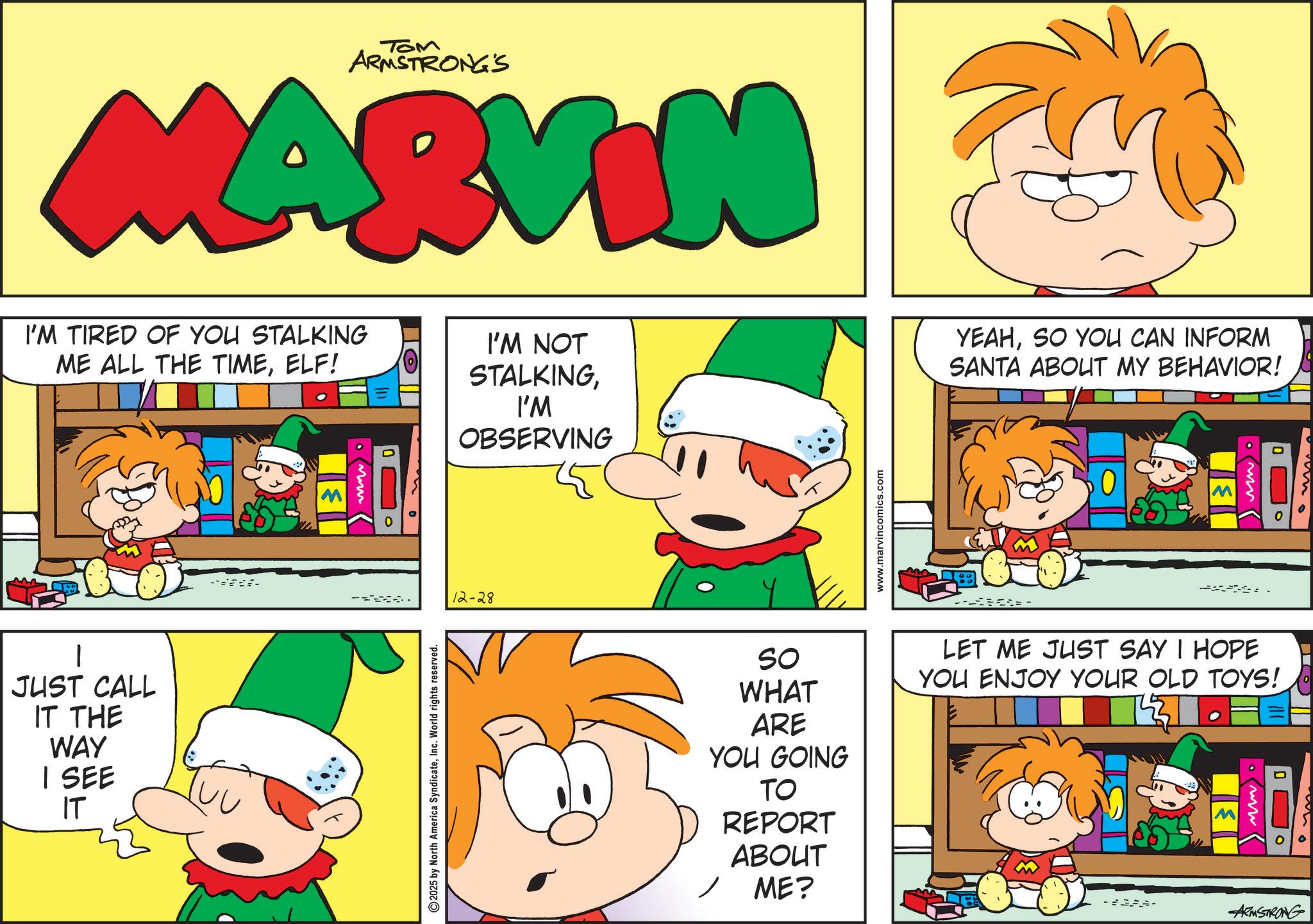 Publication OCR: TOM ARMSTRONG'S MARVIN I'M TIRED OF YOU STALKING ME ALL THE TIMEELF! JUST CALL IT THE WAY I SEE IT ** 2025 by North America SyndicateInc. World rights reserved. I'M NOT STALKINGI'M OBSERVING 12-28 www.marvincomics.com YEAHSO YOU CAN INFORM SANTA ABOUT MY BEHAVIOR! --- M SO WHAT ARE YOU GOING TO REPORT ABOUT ME? LET ME JUST SAY I HOPE YOU ENJOY YOUR OLD TOYS! www -#- ARMSTRONG TOM ARMSTRONG'S MARVIN I'M TIRED OF YOU STALKING ME ALL THE TIMEELF ! JUST CALL IT THE WAY I SEE IT ** 2025 by North America SyndicateInc. World rights reserved . I'M NOT STALKINGI'M OBSERVING 12-28 www.marvincomics.com YEAHSO YOU CAN INFORM SANTA ABOUT MY BEHAVIOR ! --- M SO WHAT ARE YOU GOING TO REPORT ABOUT ME ? LET ME JUST SAY I HOPE YOU ENJOY YOUR OLD TOYS ! www - # - ARMSTRONG