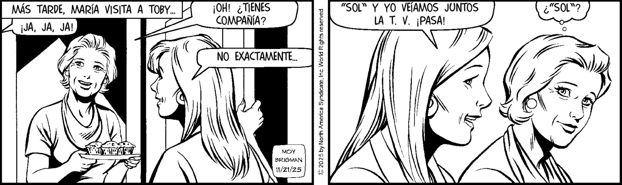 Fiction OCR: MÁS TARDEMARÍA VISITA A TOBY... ¡JAJA! ¡OH! ¿TIENES COMPAÑÍA? NO EXACTAMENTE... MOY BRIGMAN 11/21/25 “SOL” Y YO VEÍAMOS JUNTOS LA T. V. ¡PASA! ¿"SOL" MÁS TARDEMARÍA VISITA A TOBY ... ¡ JAJA ! ¡ OH ! ¿ TIENES COMPAÑÍA ? NO EXACTAMENTE ... MOY BRIGMAN 11/21/25 “ SOL ” Y YO VEÍAMOS JUNTOS LA T. V. ¡ PASA ! ¿ " SOL "