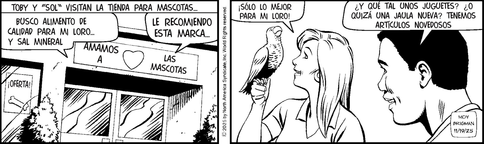 Publication OCR: TOBY Y "SOL" VISITAN LA TIENDA PARA MASCOTAS... BUSCO ALIMENTO DE CALIDAD PARA MI LORO... Y SAL MINERAL LE RECOMIENDO ESTA MARCA.... AMAMOS A LAS MASCOTAS ¡OFERTA! ©2025 by North America SyndicateInc. World Rights reserved. ¡SÓLO LO MEJOR PARA MI LORO! ¿Y QUÉ TAL UNOS JUGUETES? ¿O QUIZÁ UNA JAULA NUEVA? TENEMOS ARTÍCULOS NOVEDOSOS MOY BRIGMAN 11/19/25 TOBY Y " SOL " VISITAN LA TIENDA PARA MASCOTAS ... BUSCO ALIMENTO DE CALIDAD PARA MI LORO ... Y SAL MINERAL LE RECOMIENDO ESTA MARCA .... AMAMOS A LAS MASCOTAS ¡ OFERTA ! © 2025 by North America SyndicateInc. World Rights reserved . ¡ SÓLO LO MEJOR PARA MI LORO ! ¿ Y QUÉ TAL UNOS JUGUETES ? ¿ O QUIZÁ UNA JAULA NUEVA ? TENEMOS ARTÍCULOS NOVEDOSOS MOY BRIGMAN 11/19/25