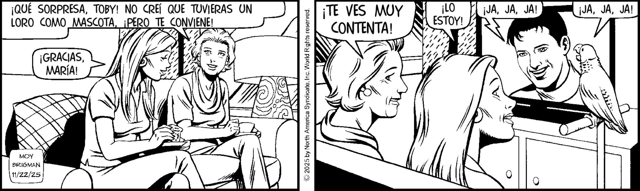 Pleased OCR: MOY BRIGMAN 11/22/25 ¡QUÉ SORPRESATOBY! NO CREÍ QUE TUVIERAS UN LORO COMO MASCOTA¡PERO TE CONVIENE! ¡GRACIASMARÍA! 2025 by North America SyndicateInc. World Rights reserved. ¡TE VES MUY ¡LO ESTOY! ¡JAJA! ¡JAJA! CONTENTA! MOY BRIGMAN 11/22/25 ¡ QUÉ SORPRESATOBY ! NO CREÍ QUE TUVIERAS UN LORO COMO MASCOTA¡ PERO TE CONVIENE ! ¡ GRACIASMARÍA ! 2025 by North America SyndicateInc. World Rights reserved . ¡ TE VES MUY ¡ LO ESTOY ! ¡ JAJA ! ¡ JAJA ! CONTENTA !