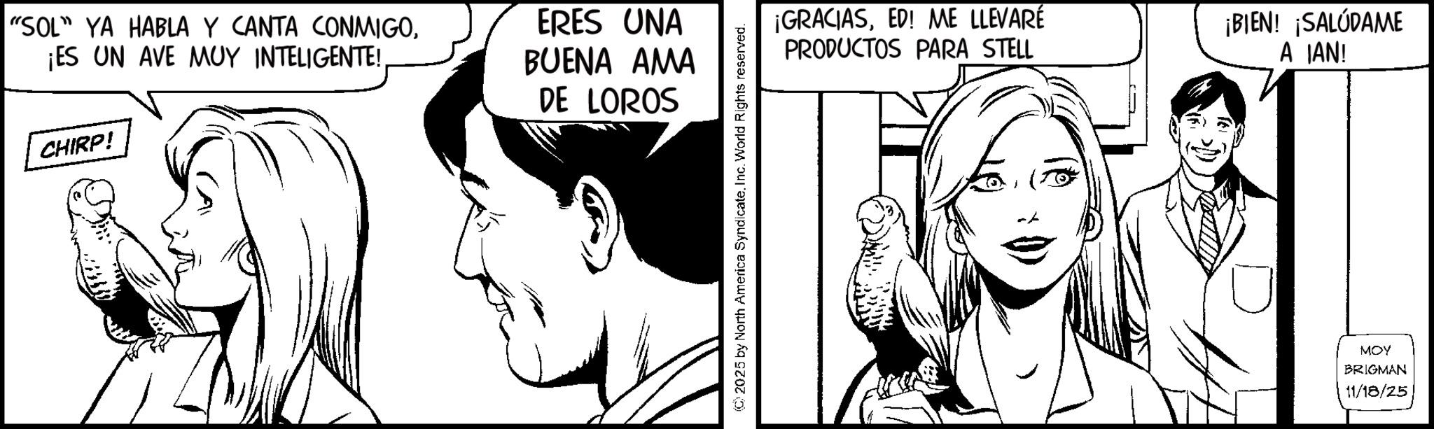 Fiction OCR: "SOL" YA HABLA Y CANTA CONMIGOCHIRP! ERES UNA BUENA AMA DE LOROS 2025 by North America SyndicateInc. World Rights reserved. ¡GRACIASED! ME LLEVARE PRODUCTOS PARA STELL ¡BIEN! ¡SALÚDAME A IAN! MOY BRIGMAN 11/18/25 " SOL " YA HABLA Y CANTA CONMIGO¡ ES UN AVE MUY INTELIGENTE !CHIRP ! ERES UNA BUENA AMA DE LOROS 2025 by North America SyndicateInc. World Rights reserved . ¡ GRACIASED ! ME LLEVARE PRODUCTOS PARA STELL ¡ BIEN ! ¡ SALÚDAME A IAN ! MOY BRIGMAN 11/18/25