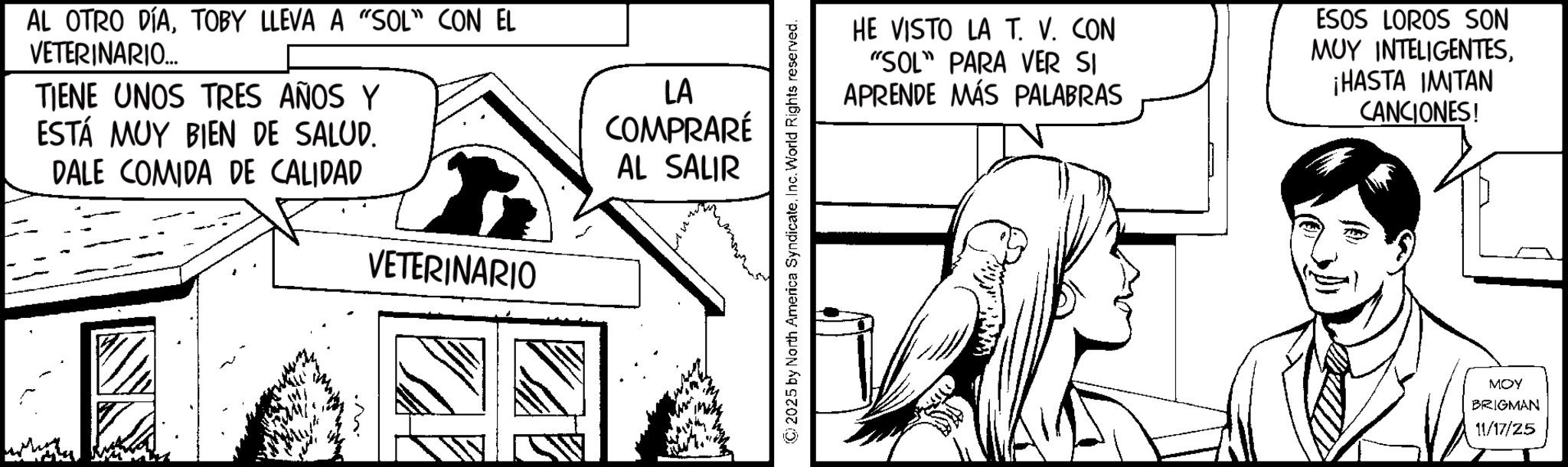 Animation OCR: AL OTRO DÍATOBY LLEVA A "SOL" CON EL VETERINARIO... TIENE UNOS TRES AÑOS Y ESTÁ MUY BIEN DE SALUD. DALE COMIDA DE CALIDAD VETERINARIO LA COMPRARÉ AL SALIR © 2025 by North America SyndicateInc. World Rights reserved. HE VISTO LA T. V. CON "SOL" PARA VER SI APRENDE MÁS PALABRAS ESOS LOROS SON MUY INTELIGENTES¡HASTA IMITAN CANCIONES! MOY BRIGMAN 11/17/25 AL OTRO DÍATOBY LLEVA A " SOL " CON EL VETERINARIO ... TIENE UNOS TRES AÑOS Y ESTÁ MUY BIEN DE SALUD . DALE COMIDA DE CALIDAD VETERINARIO LA COMPRARÉ AL SALIR © 2025 by North America SyndicateInc. World Rights reserved . HE VISTO LA T. V. CON " SOL " PARA VER SI APRENDE MÁS PALABRAS ESOS LOROS SON MUY INTELIGENTES¡ HASTA IMITAN CANCIONES ! MOY BRIGMAN 11/17/25