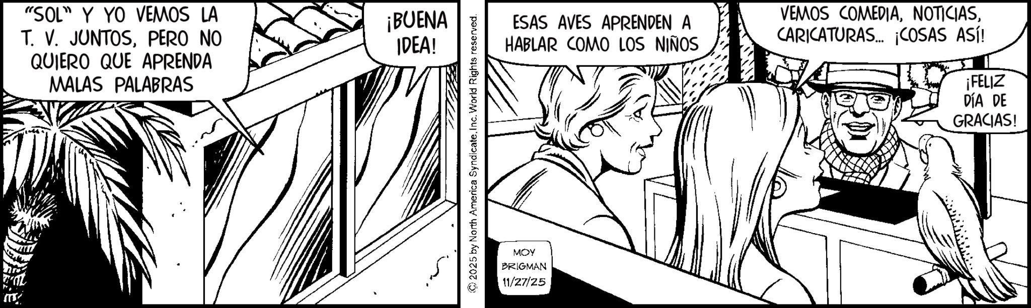 Comic book OCR: "SOL" Y YO VEMOS LA T. V. JUNTOSPERO NO QUIERO QUE APRENDA MALAS PALABRAS ¡BUENA IDEA! 2025 by North America Syndicate. Inc. World Rights reserved. ESAS AVES APRENDEN A HABLAR COMO LOS NIÑOS VEMOS COMEDIACARICATURAS... ¡COSAS ASÍ! ¡FELIZ DÍA DE GRACIAS! MOY BRIGMAN 11/27/25 " SOL " Y YO VEMOS LA T. V. JUNTOSPERO NO QUIERO QUE APRENDA MALAS PALABRAS ¡ BUENA IDEA ! 2025 by North America Syndicate . Inc. World Rights reserved . ESAS AVES APRENDEN A HABLAR COMO LOS NIÑOS VEMOS COMEDIACARICATURAS ... ¡ COSAS ASÍ ! ¡ FELIZ DÍA DE GRACIAS ! MOY BRIGMAN 11/27/25