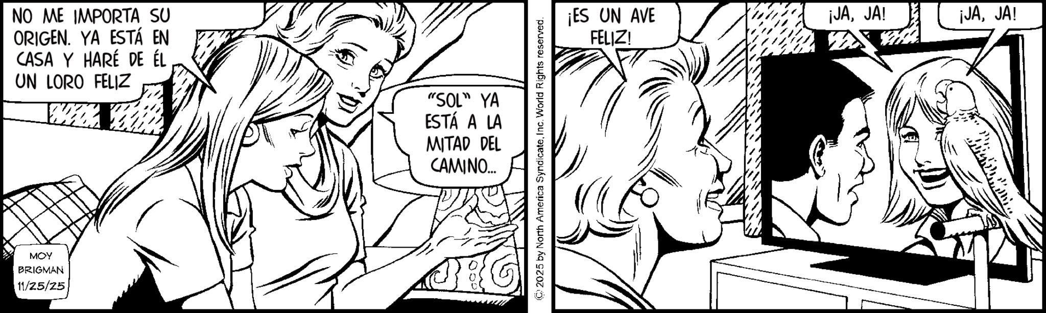 Fiction OCR: NO ME IMPORTA SU ORIGEN. YA ESTÁ EN CASA Y HARÉ DE ÉL UN LORO FELIZ "SOL" YA ESTÁ A LA MITAD DEL CAMINO... MOY BRIGMAN 11/25/25 ©2025 by North America SyndicateInc. World Rights reserved. ¡ES UN AVE ¡JAJA! ¡JAJA! FELIZ! NO ME IMPORTA SU ORIGEN . YA ESTÁ EN CASA Y HARÉ DE ÉL UN LORO FELIZ " SOL " YA ESTÁ A LA MITAD DEL CAMINO ... MOY BRIGMAN 11/25/25 © 2025 by North America SyndicateInc. World Rights reserved . ¡ ES UN AVE ¡ JAJA ! ¡ JAJA ! FELIZ !