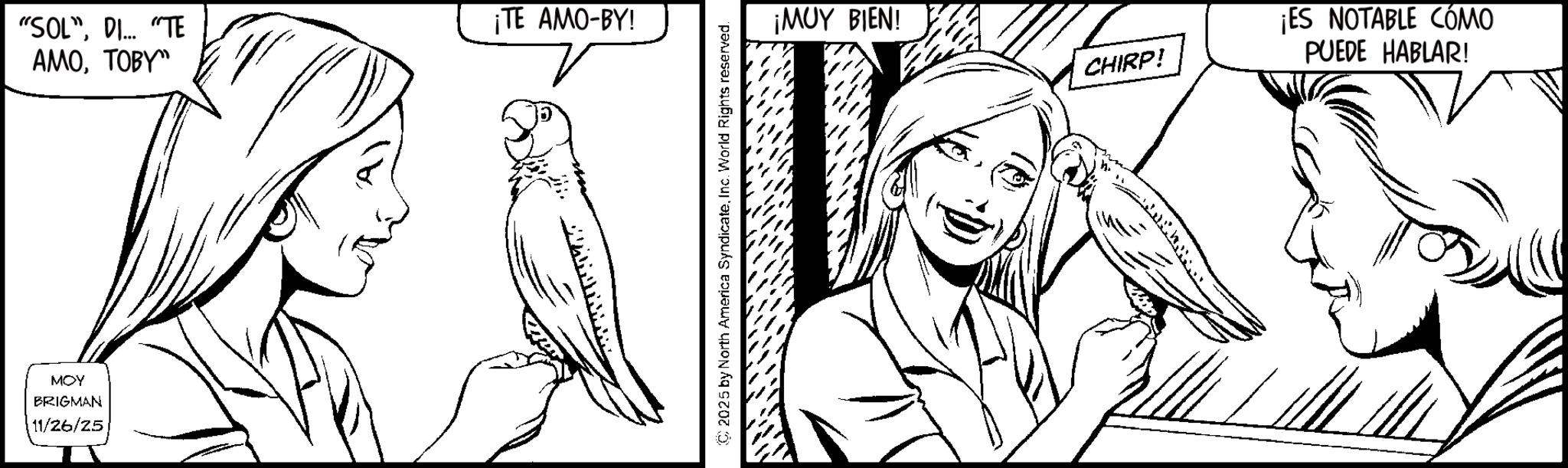 Fiction OCR: "SOL"DI... "TE AMOTOBY" MOY BRIGMAN 11/26/25 ¡TE AMO-BY! © 2025 by North America SyndicateInc. World Rights reserved. ¡MUY BIEN! CHIRP! ¡ES NOTABLE CÓMO PUEDE HABLAR! " SOL "DI ... " TE AMOTOBY " MOY BRIGMAN 11/26/25 ¡ TE AMO - BY ! © 2025 by North America SyndicateInc. World Rights reserved . ¡ MUY BIEN ! CHIRP ! ¡ ES NOTABLE CÓMO PUEDE HABLAR !