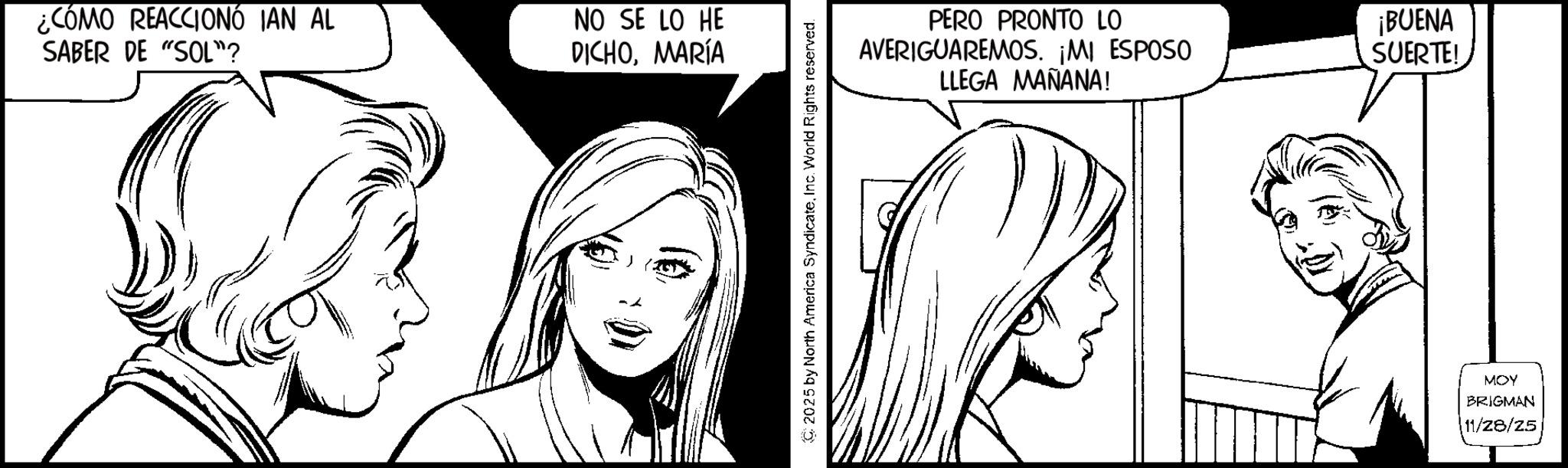 Fictional character OCR: ¿CÓMO REACCIONÓ IAN AL SABER DE "SOL"? NO SE LO HE DICHOMARÍA 2025 by North America SyndicateInc. World Rights reserved. PERO PRONTO LO AVERIGUAREMOS. ¡MI ESPOSO LLEGA MAÑANA! ¡BUENA SUERTE! MOY BRIGMAN 11/28/25 ¿ CÓMO REACCIONÓ IAN AL SABER DE " SOL " ? NO SE LO HE DICHOMARÍA 2025 by North America SyndicateInc. World Rights reserved . PERO PRONTO LO AVERIGUAREMOS . ¡ MI ESPOSO LLEGA MAÑANA ! ¡ BUENA SUERTE ! MOY BRIGMAN 11/28/25