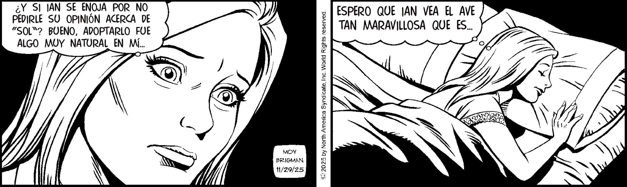Line art OCR: ¿Y SI IAN SE ENOJA POR NO PEDIRLE SU OPINIÓN ACERCA DE "SOL"? BUENOADOPTARLO FUE ALGO MUY NATURAL EN MÍ... MOY BRIGMAN 11/29/25 ©2025 by North America Syndicate. Inc. World Rights reserved. ESPERO QUE IAN VEA EL AVE TAN MARAVILLOSA QUE ES... ¿ Y SI IAN SE ENOJA POR NO PEDIRLE SU OPINIÓN ACERCA DE " SOL " ? BUENOADOPTARLO FUE ALGO MUY NATURAL EN MÍ ... MOY BRIGMAN 11/29/25 © 2025 by North America Syndicate . Inc. World Rights reserved . ESPERO QUE IAN VEA EL AVE TAN MARAVILLOSA QUE ES ...