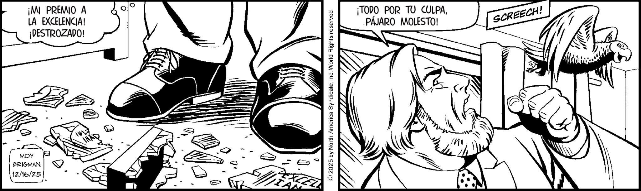 Comic book OCR: MOY BRIGMAN 12/16/25 ¡MI PREMIO A LA EXCELENCIA! ¡DESTROZADO! ©2025 by North America SyndicateInc. World Rights reserved. ¡TODO POR TU CULPAPÁJARO MOLESTO! SCREECH! MOY BRIGMAN 12/16/25 ¡ MI PREMIO A LA EXCELENCIA ! ¡ DESTROZADO ! © 2025 by North America SyndicateInc. World Rights reserved . ¡ TODO POR TU CULPAPÁJARO MOLESTO ! SCREECH !