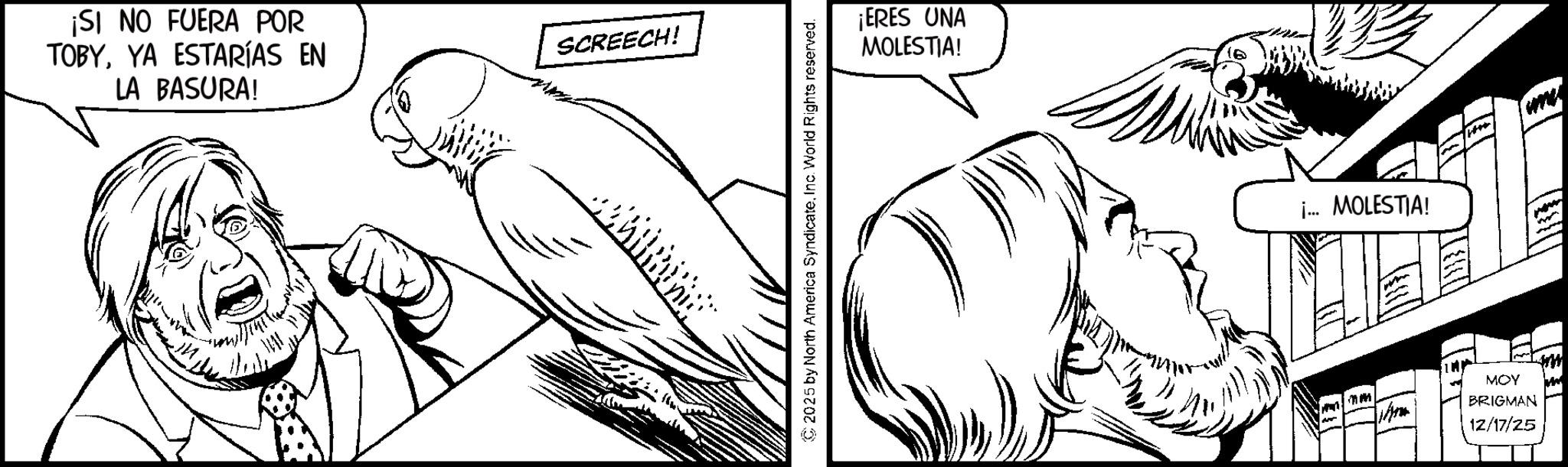 Moustache OCR: ¡SI NO FUERA POR TOBYYA ESTARÍAS EN LA BASURA! SCREECH! 2025 by North America SyndicateInc. World Rights reserved. ¡ERES UNA MOLESTIA! 16 i.. MOLESTIA! MOY BRIGMAN 12/17/25 ¡ SI NO FUERA POR TOBYYA ESTARÍAS EN LA BASURA ! SCREECH ! 2025 by North America SyndicateInc. World Rights reserved . ¡ ERES UNA MOLESTIA ! 16 i .. MOLESTIA ! MOY BRIGMAN 12/17/25