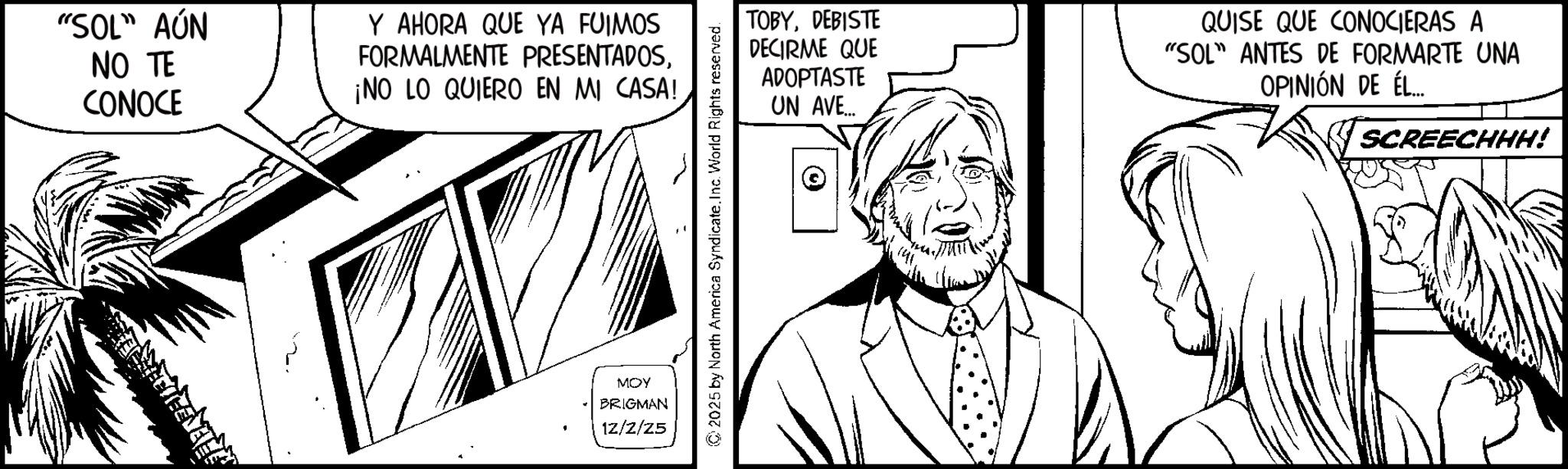 Pleased OCR: "SOL" AÚN NO TE CONOCE Y AHORA QUE YA FUIMOS FORMALMENTE PRESENTADOS¡NO LO QUIERO EN MI CASA! TOBYDEBISTE DECIRME QUE ADOPTASTE UN AVE... QUISE QUE CONOCIERAS A "SOL" ANTES DE FORMARTE UNA OPINIÓN DE ÉL... MOY BRIGMAN 12/2/25 SCREECHHH! " SOL " AÚN NO TE CONOCE Y AHORA QUE YA FUIMOS FORMALMENTE PRESENTADOS¡ NO LO QUIERO EN MI CASA ! TOBYDEBISTE DECIRME QUE ADOPTASTE UN AVE ... QUISE QUE CONOCIERAS A " SOL " ANTES DE FORMARTE UNA OPINIÓN DE ÉL ... MOY BRIGMAN 12/2/25 SCREECHHH !