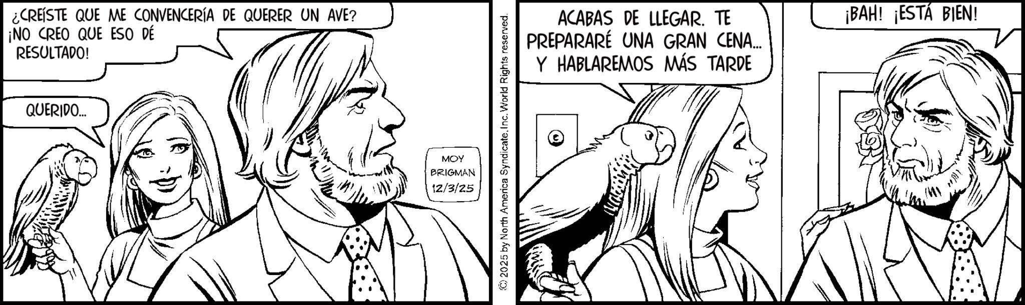 Fictional character OCR: ¿CREISTE QUE ME CONVENCERÍA DE QUERER UN AVE? ¡NO CREO QUE ESO DÉ RESULTADO! QUERIDO... MOY BRIGMAN 12/3/25 © 2025 by North America SyndicateInc. World Rights reserved. ACABAS DE LLEGAR. TE PREPARARÉ UNA GRAN CENA... Y HABLAREMOS MÁS TARDE ¡BAH! ¡ESTÁ BIEN! ¿ CREISTE QUE ME CONVENCERÍA DE QUERER UN AVE ? ¡ NO CREO QUE ESO DÉ RESULTADO ! QUERIDO ... MOY BRIGMAN 12/3/25 © 2025 by North America SyndicateInc. World Rights reserved . ACABAS DE LLEGAR . TE PREPARARÉ UNA GRAN CENA ... Y HABLAREMOS MÁS TARDE ¡ BAH ! ¡ ESTÁ BIEN !