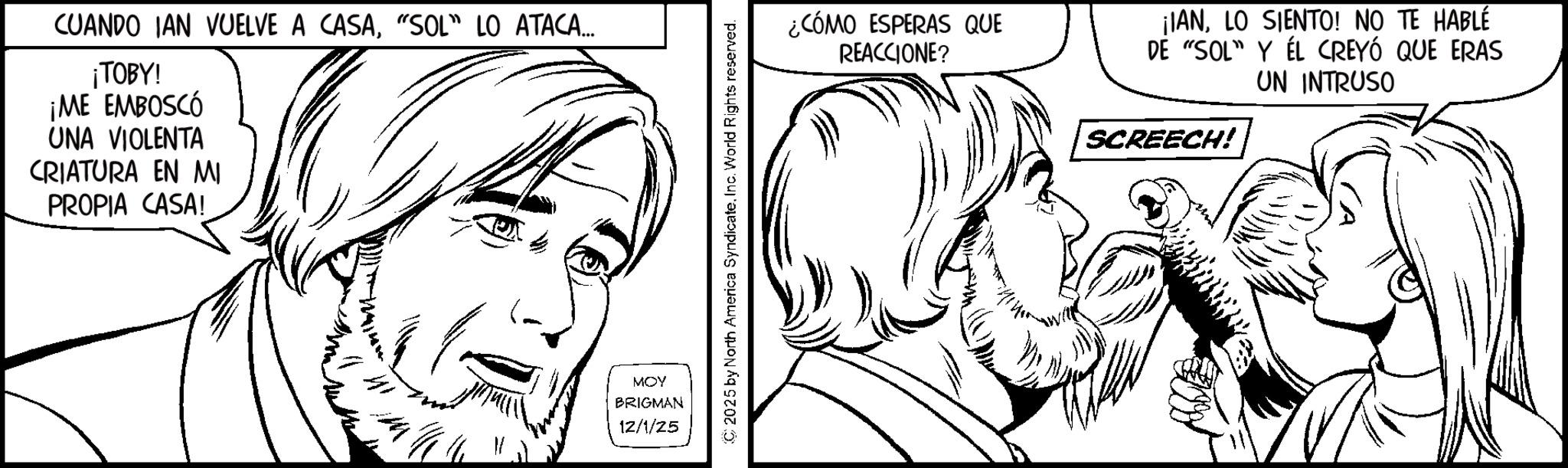 Beard OCR: CUANDO IAN VUELVE A CASA"SOL" LO ATACA... ¡TOBY! ¡ME EMBOSCÓ UNA VIOLENTA CRIATURA EN MI PROPIA CASA! MOY BRIGMAN 12/1/25 C 2025 by North America SyndicateInc. World Rights reserved. ¿CÓMO ESPERAS QUE REACCIONE? ¡IANLO SIENTO! NO TE HABLÉ DE "SOL" Y EL CREYÓ QUE ERAS UN INTRUSO SCREECH! CUANDO IAN VUELVE A CASA" SOL " LO ATACA ... ¡ TOBY ! ¡ ME EMBOSCÓ UNA VIOLENTA CRIATURA EN MI PROPIA CASA ! MOY BRIGMAN 12/1/25 C 2025 by North America SyndicateInc. World Rights reserved . ¿ CÓMO ESPERAS QUE REACCIONE ? ¡ IANLO SIENTO ! NO TE HABLÉ DE " SOL " Y EL CREYÓ QUE ERAS UN INTRUSO SCREECH !
