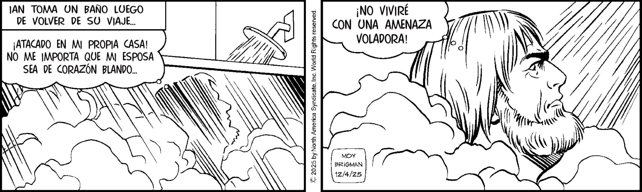 Fiction OCR: IAN TOMA UN BAÑO LUEGO DE VOLVER DE SU VIAJE... ¡ATACADO EN MI PROPIA CASA! NO ME IMPORTA QUE MI ESPOSA SEA DE CORAZÓN BLANDO... © 2025 by North America SyndicateInc. World Rights reserved. MOY BRIGMAN 12/4/25 ¡NO VIVIRÉ CON UNA AMENAZA VOLADORA! IAN TOMA UN BAÑO LUEGO DE VOLVER DE SU VIAJE ... ¡ ATACADO EN MI PROPIA CASA ! NO ME IMPORTA QUE MI ESPOSA SEA DE CORAZÓN BLANDO ... © 2025 by North America SyndicateInc. World Rights reserved . MOY BRIGMAN 12/4/25 ¡ NO VIVIRÉ CON UNA AMENAZA VOLADORA !