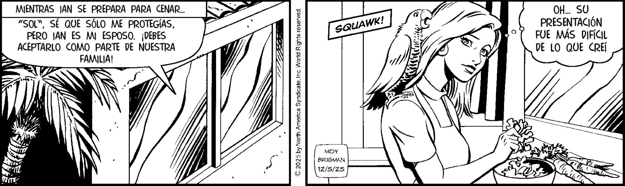 Publication OCR: MIENTRAS IAN SE PREPARA PARA CENAR... "SOL"PERO IAN ES MI ESPOSO. ¡DEBES ACEPTARLO COMO PARTE DE NUESTRA FAMILIA! ?? SQUAWK! MOY BRIGMAN 12/5/25 OH... SU PRESENTACIÓN FUE MÁS DIFÍCIL DE LO QUE CREÍ MIENTRAS IAN SE PREPARA PARA CENAR ... " SOL "SÉ QUE SÓLO ME PROTEGÍASPERO IAN ES MI ESPOSO . ¡ DEBES ACEPTARLO COMO PARTE DE NUESTRA FAMILIA ! ? ? SQUAWK ! MOY BRIGMAN 12/5/25 OH ... SU PRESENTACIÓN FUE MÁS DIFÍCIL DE LO QUE CREÍ