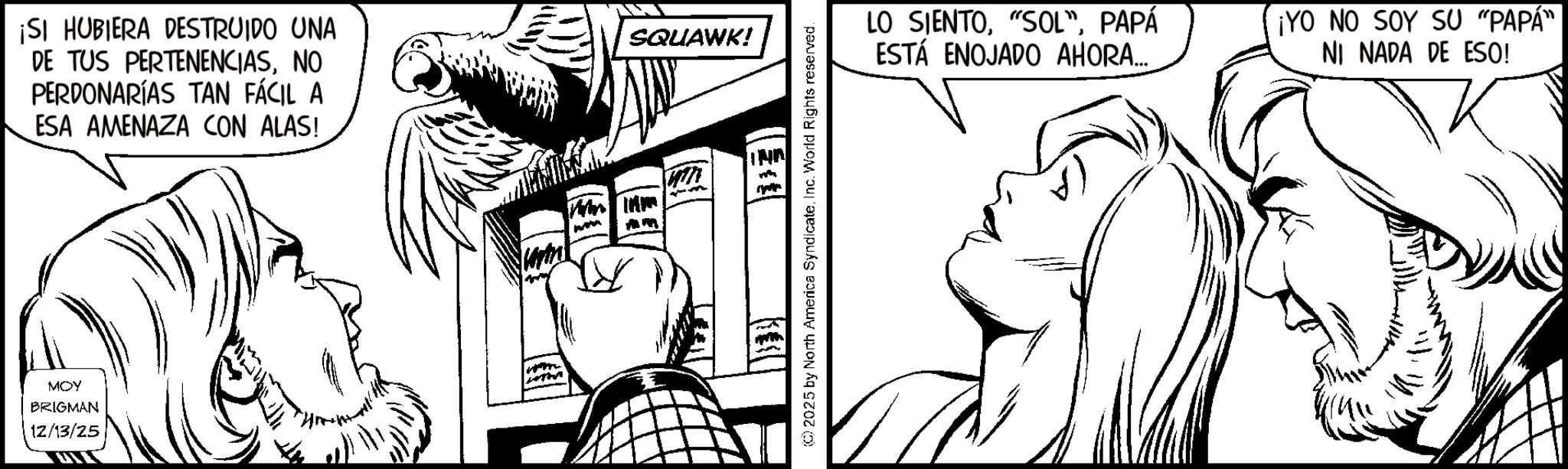 Comic book OCR: MOY BRIGMAN 12/13/25 ¡SI HUBIERA DESTRUIDO UNA DE TUS PERTENENCIASNO PERDONARÍAS TAN FÁCIL A ESA AMENAZA CON ALAS! SQUAWK! ©2025 by North America SyndicateInc. World Rights reserved. LO SIENTOPAPÁ ESTÁ ENOJADO AHORA... ¡YO NO SOY SU "PAPA" NI NADA DE ESO! MOY BRIGMAN 12/13/25 ¡ SI HUBIERA DESTRUIDO UNA DE TUS PERTENENCIASNO PERDONARÍAS TAN FÁCIL A ESA AMENAZA CON ALAS ! SQUAWK ! © 2025 by North America SyndicateInc. World Rights reserved . LO SIENTO" SOL "PAPÁ ESTÁ ENOJADO AHORA ... ¡ YO NO SOY SU " PAPA " NI NADA DE ESO !