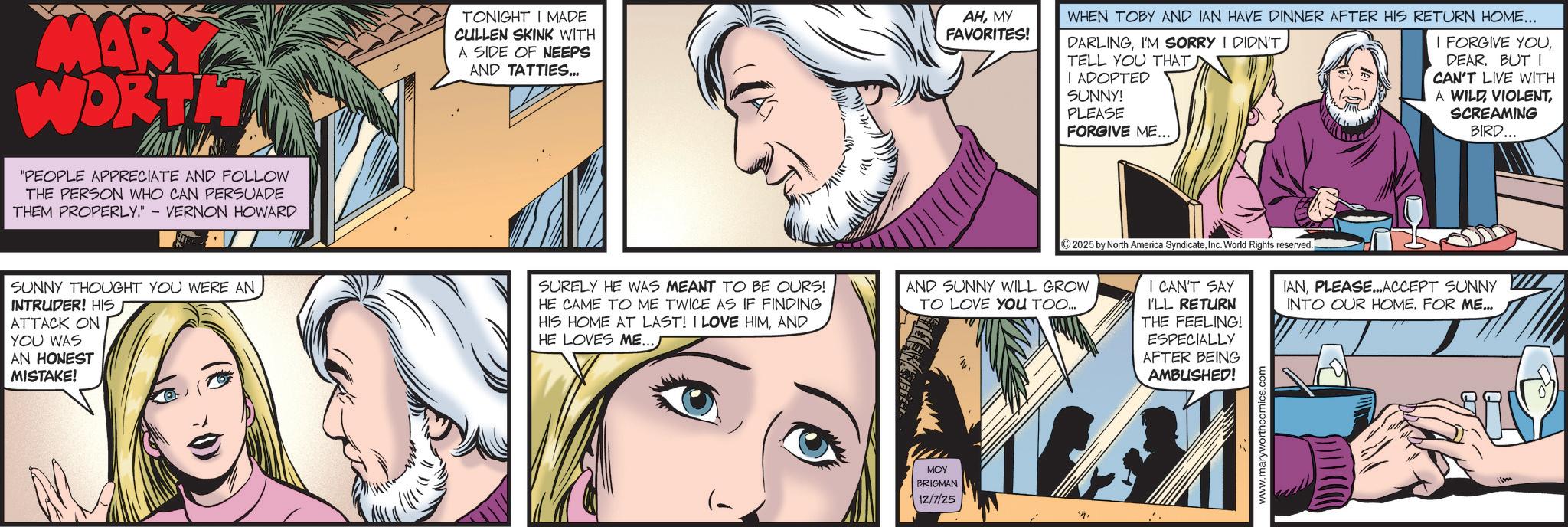 Animated cartoon OCR: MARY WORTH "PEOPLE APPRECIATE AND FOLLOW THE PERSON WHO CAN PERSUADE THEM PROPERLY." - VERNON HOWARD TONIGHT I MADE CULLEN SKINK WITH A SIDE OF NEEPS AND TATTIES... AHMY FAVORITES! WHEN TOBY AND IAN HAVE DINNER AFTER HIS RETURN HOME... DARLINGI'M SORRY I DIDN'T TELL YOU THAT I ADOPTED SUNNY! PLEASE FORGIVE ME... I FORGIVE YOUDEAR. BUT I CAN'T LIVE WITH A WILD VIOLENTSCREAMING BIRD... SUNNY THOUGHT YOU WERE AN INTRUDER! HIS ATTACK ON YOU WAS SURELY HE WAS MEANT TO BE OURS! HE CAME TO ME TWICE AS IF FINDING HIS HOME AT LAST! I LOVE HIMAND HE LOVES ME...) AN HONEST MISTAKE! AND SUNNY WILL GROW TO LOVE YOU TOO... MOY BRIGMAN 12/7/25 ©2025 by North America SyndicateInc. World Rights reserved.. I CAN'T SAY I'LL RETURN THE FEELING! ESPECIALLY AFTER BEING AMBUSHED! IANPLEASE... ACCEPT SUNNY INTO OUR HOME. FOR ME... www.maryworthcomics.c MARY WORTH " PEOPLE APPRECIATE AND FOLLOW THE PERSON WHO CAN PERSUADE THEM PROPERLY . " - VERNON HOWARD TONIGHT I MADE CULLEN SKINK WITH A SIDE OF NEEPS AND TATTIES ... AHMY FAVORITES ! WHEN TOBY AND IAN HAVE DINNER AFTER HIS RETURN HOME ... DARLINGI'M SORRY I DIDN'T TELL YOU THAT I ADOPTED SUNNY ! PLEASE FORGIVE ME ... I FORGIVE YOUDEAR . BUT I CAN'T LIVE WITH A WILD VIOLENTSCREAMING BIRD ... SUNNY THOUGHT YOU WERE AN INTRUDER ! HIS ATTACK ON YOU WAS SURELY HE WAS MEANT TO BE OURS ! HE CAME TO ME TWICE AS IF FINDING HIS HOME AT LAST ! I LOVE HIMAND HE LOVES ME ... ) AN HONEST MISTAKE ! AND SUNNY WILL GROW TO LOVE YOU TOO ... MOY BRIGMAN 12/7/25 © 2025 by North America SyndicateInc. World Rights reserved .. I CAN'T SAY I'LL RETURN THE FEELING ! ESPECIALLY AFTER BEING AMBUSHED ! IANPLEASE ... ACCEPT SUNNY INTO OUR HOME . FOR ME ... www.maryworthcomics.c