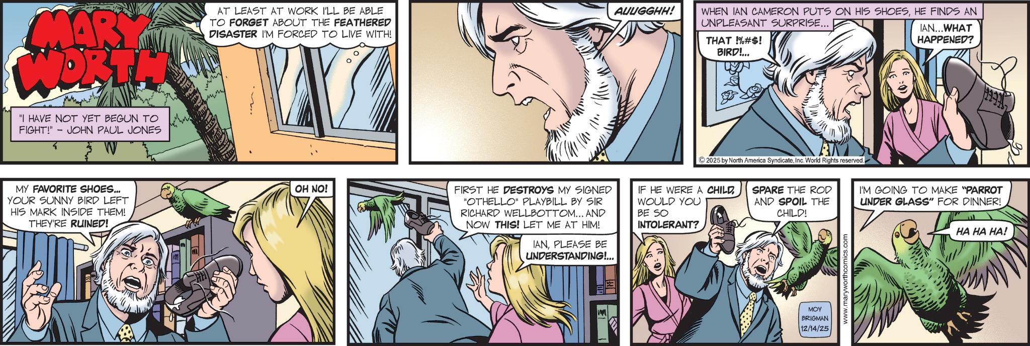 Animated cartoon OCR: MARY WORTH "I HAVE NOT YET BEGUN TO - FIGHT!" JOHN PAUL JONES AT LEAST AT WORK I'LL BE ABLE TO FORGET ABOUT THE FEATHERED DISASTER I'M FORCED TO LIVE WITH! MY FAVORITE SHOES... YOUR SUNNY BIRD LEFT HIS MARK INSIDE THEM! THEY'RE RUINED! OH NO! AUUGGHH! WHEN IAN CAMERON PUTS ON HIS SHOESHE FINDS AN UNPLEASANT SURPRISE... THAT !%#S! BIRD!... IAN... WHAT HAPPENED? M FIRST HE DESTROYS MY SIGNED "OTHELLO" PLAYBILL BY SIR RICHARD WELLBOTTOM... AND NOW THIS! LET ME AT HIM! IANPLEASE BE UNDERSTANDING!... www ©2025 by North America SyndicateInc. World Rights reserved. IF HE WERE A CHILD WOULD YOU BE SO INTOLERANT? SPARE THE ROD AND SPOIL THE CHILD! ??? BRIGMAN 12/14/25 www.maryworthcomics.com I'M GOING TO MAKE "PARROT UNDER GLASS" FOR DINNER! HA HA HA! MARY WORTH " I HAVE NOT YET BEGUN TO - FIGHT ! " JOHN PAUL JONES AT LEAST AT WORK I'LL BE ABLE TO FORGET ABOUT THE FEATHERED DISASTER I'M FORCED TO LIVE WITH ! MY FAVORITE SHOES ... YOUR SUNNY BIRD LEFT HIS MARK INSIDE THEM ! THEY'RE RUINED ! OH NO ! AUUGGHH ! WHEN IAN CAMERON PUTS ON HIS SHOESHE FINDS AN UNPLEASANT SURPRISE ... THAT ! % # S ! BIRD ! ... IAN ... WHAT HAPPENED ? M FIRST HE DESTROYS MY SIGNED " OTHELLO " PLAYBILL BY SIR RICHARD WELLBOTTOM ... AND NOW THIS ! LET ME AT HIM ! IANPLEASE BE UNDERSTANDING ! ... www © 2025 by North America SyndicateInc. World Rights reserved . IF HE WERE A CHILD WOULD YOU BE SO INTOLERANT ? SPARE THE ROD AND SPOIL THE CHILD ! ??? BRIGMAN 12/14/25 www.maryworthcomics.com I'M GOING TO MAKE " PARROT UNDER GLASS " FOR DINNER ! HA HA HA !