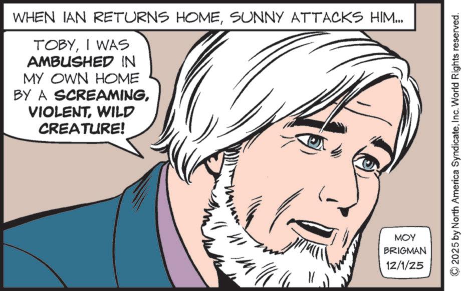Animated cartoon OCR: WHEN IAN RETURNS HOMESUNNY ATTACKS HIM... TOBYI WAS AMBUSHED IN MY OWN HOME BY A SCREAMINGWILD CREATURE! ?? MOY BRIGMAN 12/1/25 2025 by North America SyndicateInc. World Rights reserved. WHEN IAN RETURNS HOMESUNNY ATTACKS HIM ... TOBYI WAS AMBUSHED IN MY OWN HOME BY A SCREAMINGWILD CREATURE ! ?? MOY BRIGMAN 12/1/25 2025 by North America SyndicateInc. World Rights reserved .