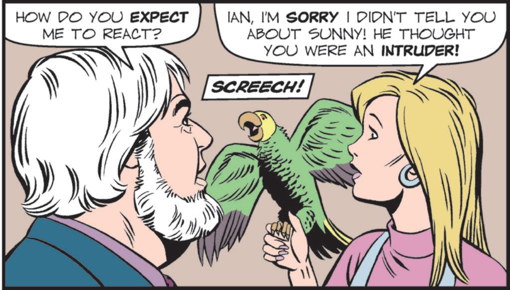 Animation OCR: HOW DO YOU EXPECT ME TO REACT? IANI'M SORRY I DIDN'T TELL YOU ABOUT SUNNY! HE THOUGHT YOU WERE AN INTRUDER! SCREECH! HOW DO YOU EXPECT ME TO REACT ? IANI'M SORRY I DIDN'T TELL YOU ABOUT SUNNY ! HE THOUGHT YOU WERE AN INTRUDER ! SCREECH !