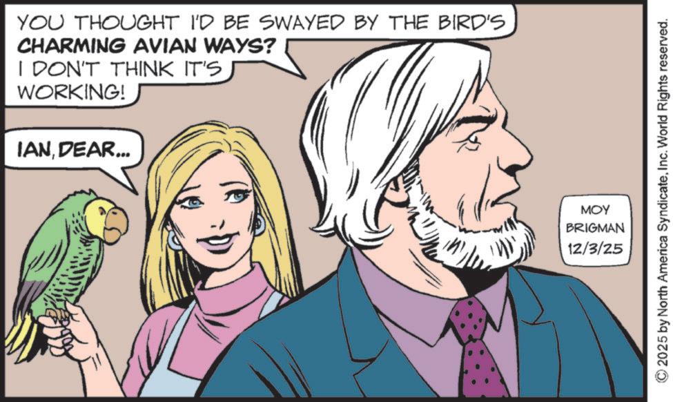 Animated cartoon OCR: YOU THOUGHT I'D BE SWAYED BY THE BIRD'S CHARMING AVIAN WAYS? I DON'T THINK IT'S WORKING! IANDEAR... MOY 2025 by North America SyndicateInc. World Rights reserved. BRIGMAN 12/3/25 YOU THOUGHT I'D BE SWAYED BY THE BIRD'S CHARMING AVIAN WAYS ? I DON'T THINK IT'S WORKING ! IANDEAR ... MOY 2025 by North America SyndicateInc. World Rights reserved . BRIGMAN 12/3/25