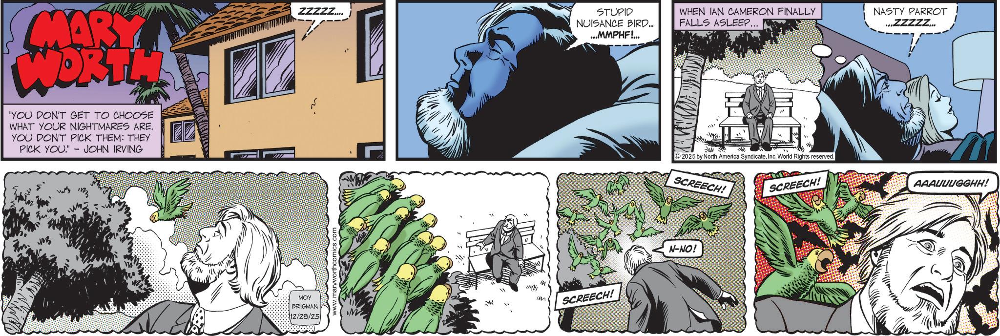 Animated cartoon OCR: MARK WORTLA "YOU DON'T GET TO CHOOSE WHAT YOUR NIGHTMARES ARE. YOU DON'T PICK THEM: THEY PICK YOU." JOHN IRVING ZZZZZ.... STUPID NUISANCE BIRD... ...MMPHF!... WHEN IAN CAMERON FINALLY FALLS ASLEEP. NASTY PARROT .ZZZZZ... MOY im BRIGMAN 12/28/25 m SCREECH! ©2025 by North America SyndicateInc. World Rights reserved. SCREECH! SCREECH! N-NO! AAAUUUGGHH! MARK WORTLA " YOU DON'T GET TO CHOOSE WHAT YOUR NIGHTMARES ARE . YOU DON'T PICK THEM : THEY PICK YOU . " JOHN IRVING ZZZZZ .... STUPID NUISANCE BIRD ... ... MMPHF ! ... WHEN IAN CAMERON FINALLY FALLS ASLEEP . NASTY PARROT .ZZZZZ ... MOY im BRIGMAN 12/28/25 m SCREECH ! © 2025 by North America SyndicateInc. World Rights reserved . SCREECH ! SCREECH ! N - NO ! AAAUUUGGHH !