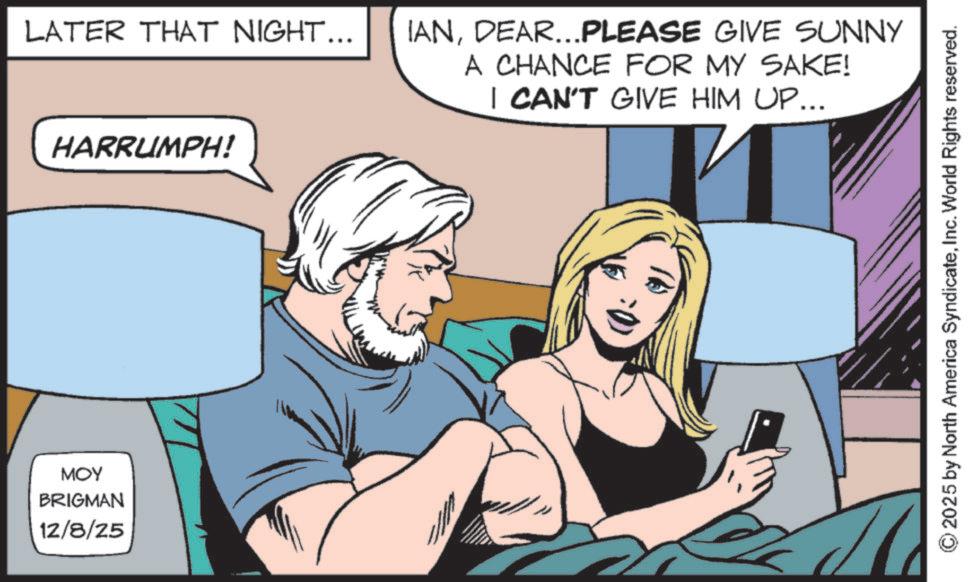 Animated cartoon OCR: MOY BRIGMAN 12/8/25 LATER THAT NIGHT... HARRUMPH! IANDEAR...PLEASE GIVE SUNNY A CHANCE FOR MY SAKE! I CAN'T GIVE HIM UP... 2025 by North America SyndicateInc. World Rights reserved. MOY BRIGMAN 12/8/25 LATER THAT NIGHT ... HARRUMPH ! IANDEAR ... PLEASE GIVE SUNNY A CHANCE FOR MY SAKE ! I CAN'T GIVE HIM UP ... 2025 by North America SyndicateInc. World Rights reserved .